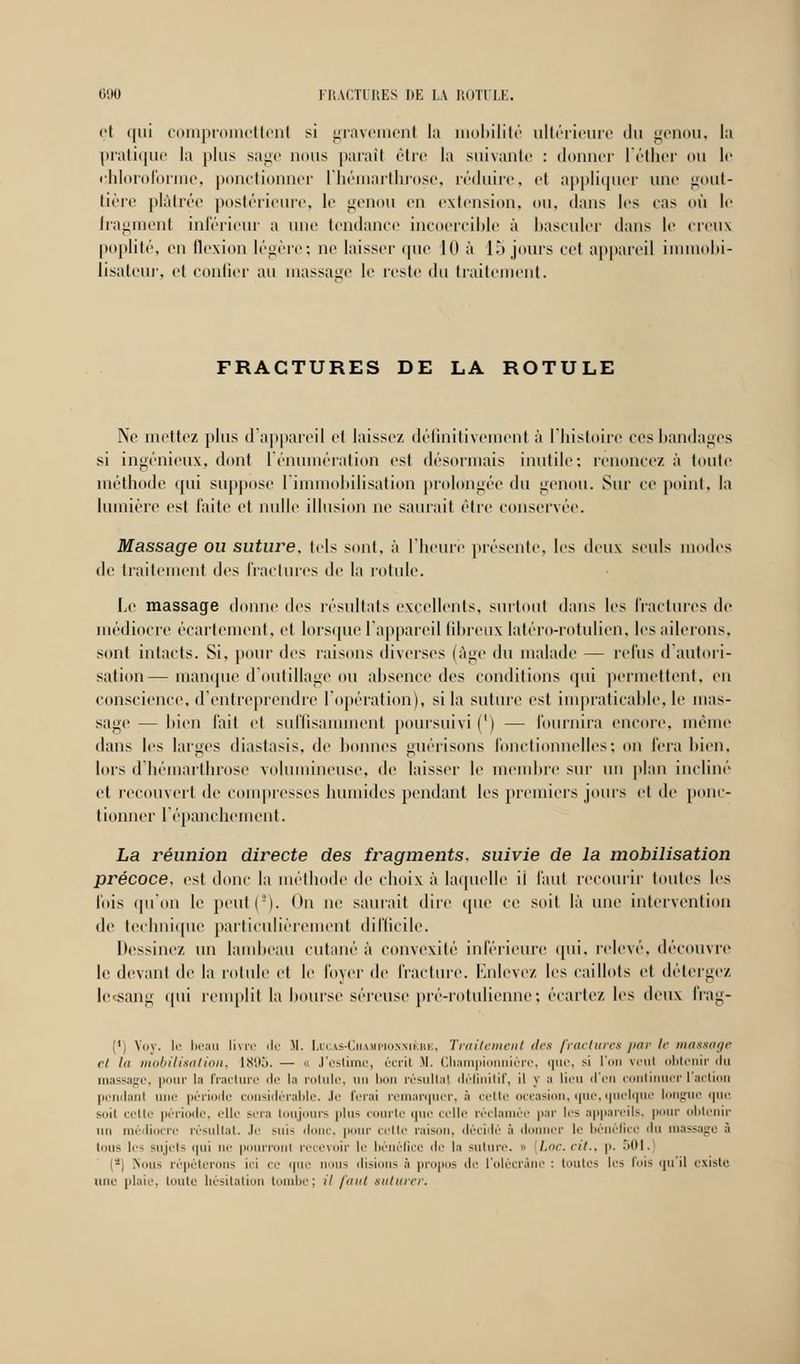 i'l ipii compromettent si gravement la mobilité ultérieure du genou, la pratique la plus sage nous parait rire la suivante : donner l'éther ou le chloroforme, ponctionner l'hémarthrose, réduire, et appliquer une gout- tière plâtrée postérieure, le genou en extension, ou, dans 1rs cas où le fragment inférieur a une tendance incoercible à basculer ilans le creux poplité, en flexion légère; ne laisser que i(l à 15 jours cet appareil immobi- lisatcur, et confier au massage le reste du traitement. FRACTURES DE LA ROTULE Ne mettez plus d'appareil et laissez définitivement à l'histoire ces bandages si ingénieux, dont rénumération est désormais inutile: renoncez à toute méthode qui suppose l'immobilisation prolongée du genou. Sur ce point, la lumière est faite et nulle illusion ne saurait être conservée. Massage ou suture, tels sont, à l'heure présente, les deux seuls modes de traitement des fractures de la rotule. Le massage donne des résultats excellents, surtout dans les fractures de médiocre écar tentent, et lorsque l'appareil fibreux latéro-rotulien, les ailerons, sont intacts. Si, pour i\<^ raisons diverses (âge du malade — relus il autori- sation— manque d'outillage ou absence des conditions qui permettent, en conscience, d'entreprendre l'opération), si la suture est impraticable, le mas- sage— bien l'ait et suffisamment poursuivi (') — Fournira encore, même dans les larges diastasis, de bonnes guérisons fonctionnelles; on fera bien, lors d'hémarthrose volumineuse, de laisser le membre sur un plan incliné et recouvert de compresses humides [tendant les premiers jouis et de ponc- tionner l'épan chôment. La réunion directe des fragments, suivie de la mobilisation précoce, est donc la méthode de choix à laquelle il faut recourir toutes les fois qu'on le peut(!). On ne saurait dire que ce soit là une intervention de technique particulièrement difficile. Dessinez un lambeau cutané à convexité inférieure qui, relevé, découvre le devant de la rotule el le foyer de fracture. Enlevez les caillots et détergez lecsang qui remplit la bourse séreuse pré-rotulienne; écarte/, les deux frag- (') Voy. le beau livre de Si. Lucas-Ciiampionnièrk, Traitement des fractures par le massage ci la mobilisation, 1895. — « J'estime, écrit M. Championniérc, que, si l'on veul obtenir du massage, pour la fracture de la rotule, un bon résultai définitif, il y a lieu d'en continuer l'action pendant i période considérable. Je ferai remarquer, à cette occasion, que, quelque longue i|in- suii celte période, elle sit.-i toujours pin- courte que celle réclamée par les appareils, i ' obtenir un médiocre résultat. Je suis 'I pour celte raison, décidé à donner le bénéfice 'In massage ;ï tous les Mijc-is qui in- | rronl recevoir le bénéfice de la suture. » hoc. cit., p. ~M\. {-) Nous répéterons ici ce que i s <li*ii>n> ;i propos de l'olécrânc : toutes h'> fois qu il i-xiste uni' plaie, toute hésitation tombe; il faut suturer.