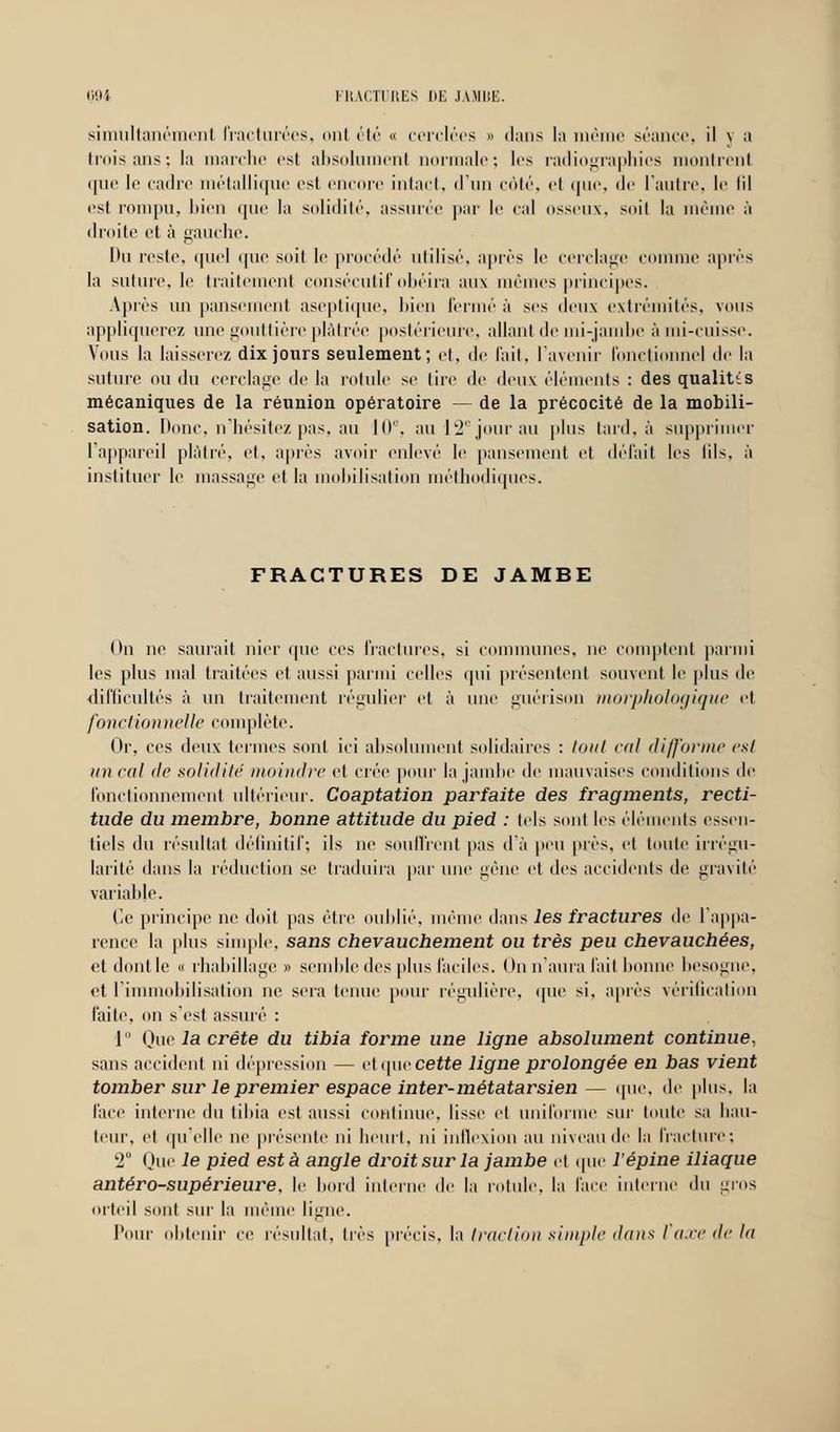 simultanément fracturées, mil été « cerclées » dans la mê séance, il \ a trois ans; la marche est absolument normale; les radiographies montrent que le cadre métallique est encore intact, d'un côté, cl que, de l'autre, le lil est rompu, bien que la solidité, assurée par le cal osseux, soi! la même à droite et à gauche. Du reste, quel que soit le procédé ulilisé, après le cerclage comme après la suture, le traitement consécutif obéira aux mêmes principes. Après un pansement aseptique, bien fermé à ses deux extrémités, vous appliquerez une gouttière plâtrée postérieure, allant de mi-jambe à mi-cuisse. Vous la laisserez dix jours seulement; et, de l'ait, l'avenir fonctionnel de la suture ou du cerclage de la rotule se lire de deux éléments : des qualités mécaniques de la réunion opératoire — de la précocité de la mobili- sation. Donc, n'hésitez pas, au 10e, au 12e jour au plus tard, à supprimer l'appareil plâtré, cl, après avoir enlevé le pansement et défait les lils. à instituer le massage et la mobilisation méthodiques. FRACTURES DE JAMBE On ne saurait nier que ces fractures, si communes, ne comptent parmi les plus mal traitées et aussi parmi celles qui présentent souvent le plus de difficultés à un traitement régulier et à une guérison morphologique et fonctionnelle complète. Or, ces deux termes sont ici absolument solidaires : tout cal difforme est un cal de solidité moindre et crée pour la jambe de mauvaises conditions de fonctionnement ultérieur. Coaptation parfaite des fragments, recti- tude du membre, bonne attitude du pied : tels sont les élé nts essen- tiels du résultat définitif; ils ne souffrent pas d'à peu près, et toute irrégu- larité dans la réduction se traduira par une gêne et des accidents de gravité variable. Ce principe ne doit pas être oublié, même dans les fractures de l'appa- rence la plus simple, sans chevauchement ou très peu chevauchées, et dont le « rhabillage » semble îles plus faciles. On n'aura fait lionne besogne, et l'immobilisation ne sera tenue pour régulière, que si, après vérification faite, on s'est assuré : 1 Que la crête du tibia forme une ligne absolument continue, sans accident ni dépression — et ipie cette ligne prolongée en bas vient tomber sur le premier espace inter-métatarsien — que, de plus, la face interne du tibia est aussi continue, lisse et uniforme sur toute sa hau- teur, et qu'elle ne présente ni heurt, ni inflexion au niveau de la fracture; l2u One le pied esta angle droit sur la jambe et que l'épine iliaque antéro-supérieure, le bord interne de la rotule, la face interne du gros orteil sont sur la même ligne. Pour obtenir ce résultat, très précis, la traction simple dans I axe de lu
