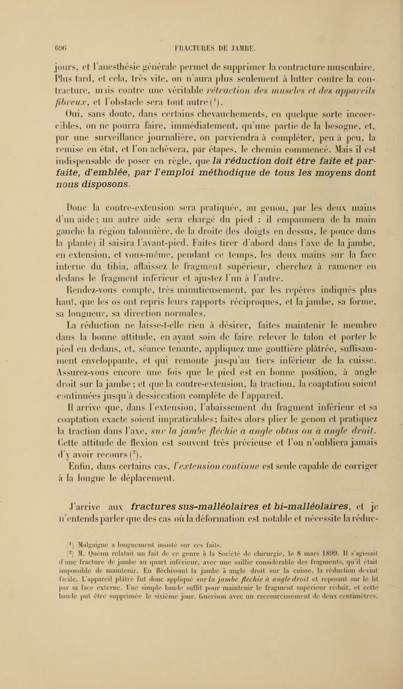 jours, et l'anesthésic générale permel de supprimer la contracture musculaire. Plus tard, et cela, très vite, on n'aura plus seulement à lutter contre la con- tracture, unis contre une véritable rétraction des muscles et des appareils fibreux, et l'obstacle sera tout autre('). Oui, sans doute, dans certains chevauchements, en quelque sorte incoer- cibles, «m m' pourra faire, immédiatement, qu'une partie de la besogne, et, par une surveillance journalière, on parviendra à compléter, peu à peu, la remise en état, et I on achèvera, par étapes, le chemin commencé. Mais il est indispensable de poser en règle, que/a réduction doit être faite et par- faite, d'emblée, par l'emploi méthodique de tous les moyens dont nous disposons. Donc ta contre-extension sera pratiquée, au genou, par les doux mains d'un aide : un autre aide sera chargé du pied : il empaumera delà main gauche la région talonnière, de la droite (les doigts en dessus, le pouce dans la piaule) il saisira lavant-pied. Faites tirer d'abord dans l'axe de la jambe, eu extension, et vous-même, pendant ce temps, les deux mains sur la face interne du tibia, affaissez le fragment supérieur, cherchez à l'amener en dedans le fragment inférieur et ajustez l'un à l'autre. Rendez-vous compte, très minutieusement, par les repères indiqués plus haut, que les os onl repris leurs rapports réciproques, et la jambe, sa forme, sa longueur, sa direction normales. La réduction ne laisse-t-elle rien à désirer, laites maintenir le membre dans la lionne attitude, en ayant soin de l'aire relever le talon et porterie pied en dedans, et, séance tenante, applique/, une gouttière plâtrée, suffisam- ment enveloppante, et qui remonte jusqu'au tiers inférieur de la cuisse. Assure/.-vous encore une fois que le pied est en lionne position, à angle droit sur la jambe; et que la contre-extension, la traction, la coaptation soient continuées jusqu'à dessiccation complète de l'appareil. Il arrive que, dans l'extension, l'abaissement du fragment inférieur et sa coaptation exacte soient impraticables; laites alors plier le genou el pratiquez la traction dans l'axe, sur la jambe fléchie à angle obtus on à angle droit. (lette altitude de lloxion est souvent 1res précieuse et l'on n nuliliera jamais d'y avoir recours (!). Enfin, dans certains cas. V extension continue est seule capable de corriger à la longue le déplacement. .lai rive aux fractures sus-malléolaiïes et bi-malléolaires. et je n'entends parler que des cas où la déformation est notai de el nécessite la réduc- ', Nalgaigne a longuement insisté -m' ces faits. - M. Quènu relatait un fait de ce ur<'rt.' à la Société de chirurgie, le s mars 1890. Il s'agissail d'une fracture de jambe au uuart inférieur, avec une saillie considérable des fragments, qu'il était impossible de maintenir. Km Oèchissanl la jambe à angle droit sur la cuisse, la réduction devint facile. L'appareil plâtré lui donc appliqué surin jambe flêchieà angledroii et reposant sur le lit par s, face externe. Une simple bande suffît pour maintenir Le fragment supérieur réduit, et cette bande put être supprimée !<■ sixième jour. Guérison avec un raccourcissement de deux centimètres.