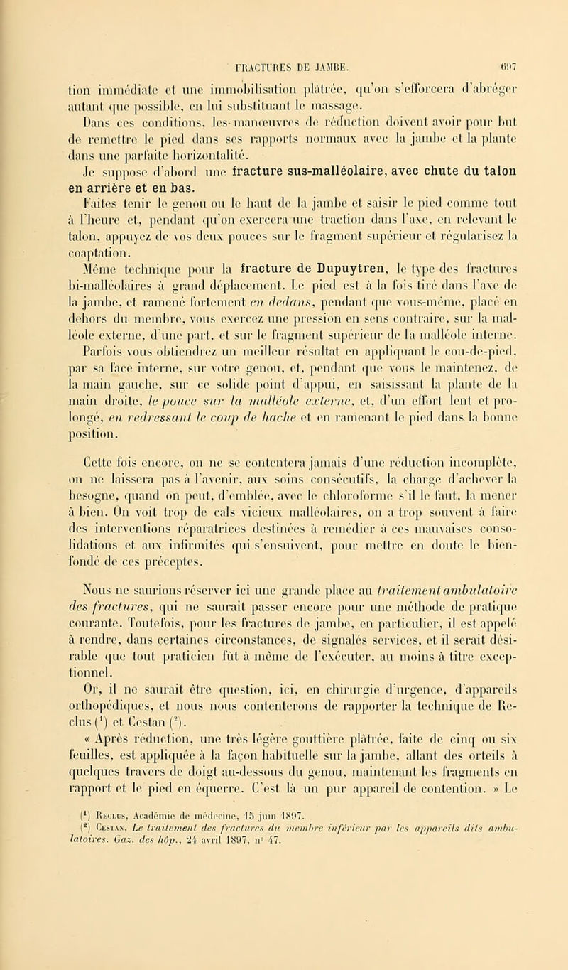 tion immédiate el une immobilisation plâtrée, qu'on s'efforcera d'abréger autant que possible, en lui substituant le massage. Dans ces conditions, les-manœuvres de réduction doivent avoir pour but de remettre le pied dans ses rapports normaux avec la jambe et la plante dans une parfaite horizontalité. Je suppose d'abord une fracture sus-malléolaire, avec chute du talon en arrière et en bas. Faites tenir le genou ou le haut de la jambe et saisir le pied comme tout à l'heure et, pendant qu'on exercera une traction dans l'axe, en relevant le talon, appuyez de vos deux pouces sur le fragment supérieur et régularisez la coaptation. .Même technique pour la fracture de Dupuytren, le type des fractures bi-malléolaires à grand déplacement. Le pied est à la fois tiré dans l'axe de la jambe, et ramené fortement en dedans, pendant que vous-même, placé en dehors du membre, vous exercez une pression en sens contraire, sur la mal- léole externe, d'une part, et sur le fragment supérieur de la malléole interne. Parfois vous obtiendrez un meilleur résultat en appliquant le cou-de-pied, par sa face interne, sur votre genou, et, pendant que vous le maintenez, de la main gauche, sur ce solide point d'appui, en saisissant, la plante de la main droite, le pouce sur la malléole externe, et, d'un effort lent et pro- longé, en redressant le coup de hache et en ramenant le pied dans la lionne position. Cette fois encore, on ne se contentera jamais d'une réduction incomplète, on ne laissera pas à l'avenir, aux soins consécutifs, la charge d'achever la besogne, quand on peut, d'emblée, avec le chloroforme s'il le faut, la mener à bien. On voit trop de cals vicieux malléolaires, on a trop souvent à faire des interventions réparatrices destinées à remédier à ces mauvaises conso- lidations et aux infirmités qui s'ensuivent, pour mettre en doute le bien- fondé de ces préceptes. Nous ne saurions réserver ici une grande place au traitement ambulatoire des fractures, qui ne saurait passer encore pour une méthode de pratique courante. Toutefois, pour les fractures de jambe, en particulier, il est appelé à rendre, dans certaines circonstances, de signalés services, et il serait dési- rable que tout praticien fût à même de l'exécuter, au moins à titre excep- tionnel. Or, il ne saurait être question, ici, en chirurgie d'urgence, d'appareils orthopédiques, et nous nous contenterons de rapporter la technique de Re- clus (') et Ccstan(2). « Après réduction, une très légère gouttière plâtrée, faite de cinq ou six feuilles, est appliquée à la façon habituelle sur la jambe, allant des orteils à quelques travers de doigt au-dessous du genou, maintenant les fragments en rapport et le pied en équerre. C'est là un pur appareil de contention. » Le (') Reclus, Académie de médecine, 15 juin 1897. (2) Cestan, Le traitement des fractures du membre inférieur par les appareils dits ambu- latoires. Gaz. des hdp., 24 avril 1897, n° 47.