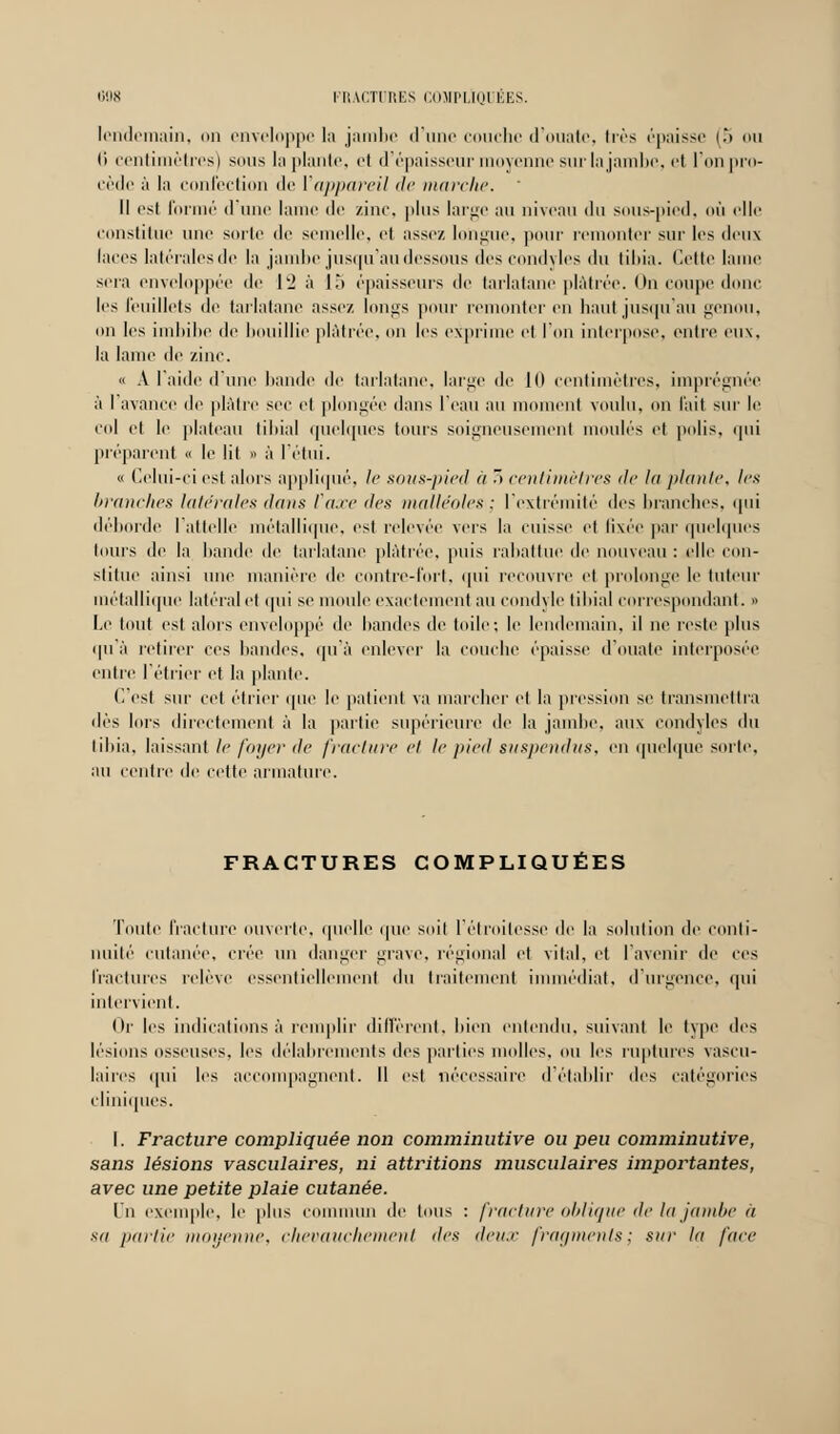 lendemain, on enveloppe la jambe (rime couche d'ouate, très épaisse (5 ou li centimètres) sous la plante, et d'épaisseur moyenne sur la jambe, et l'on pro- cède à la confection de l'appareil de marche. ' Il est formé d'une laine de zinc, plus large au niveau <lu sous-pied, où elle constitue une sorte de semelle, et assez longue, pour remonter sur les t\i'\\\ laces latérales de la jambe jusqu'au dessous «les condyles du tibia. Cette lame sera enveloppée de 12 à 15 épaisseurs de tarlatane plâtrée. On coupe donc les feuillets de tarlatane assez longs pour remonter en haut jusqu'au genou. on les imbibe de bouillie plâtrée, on les exprime et l'on interpose, outre eux, la lame de zinc. « A l'aide d'une bande de tarlatane, large de 1(1 centimètres, imprégnée à I avance de plâtre sec et plongée dans l'eau au moment voulu, on l'ait sur le col et le plateau tibia] quelques tours soigneusement moulés et polis, qui préparent « le lit » à l'étui. « Celui-ci est alors appliqué, le sous-pied a ~> centimètres de lu plante, les branches latérales <lans taxe des malléoles : l'extrémité îles branches, qui déborde l'attelle métallique, est relevée vers la cuisse et fixée par quelques tours de la bande de tarlatane plâtrée, puis rabattue de nouveau : elle con- stitue ainsi une manière de contre-fort, qui recouvre et prolonge le tuteur métallique latéral et qui se moule exactement au condyle tibial correspondant. » Le tout est alors enveloppé de bandes de toile; le lendemain, il ne reste plus ipi à retirer ces bandes, qu'à enlever la couche épaisse d'ouate interposée entre l'étrier et la plante. C'est sur cet étrier que le patient va marcher et la pression se transmettra ilès lors directement à la partie supérieure île la jambe, aux condyles du tibia, laissant le foyer de fracture et le pied suspendus, en quelque sorte, au centre de cette armature. FRACTURES COMPLIQUÉES Toute fracture ouverte, quelle que soit l'étroitesse de la solution de conti- nuité cutanée, crée un danger grave, régional et vital, et l'avenir de ces fractures relève essentiellement du traitement immédiat, d'urgence, qui intervient. Or les indications à remplir diffèrent, bien entendu, suivant le type des lésions osseuses, les délabrements des parties molles, ou les ruptures vascu- laires qui les accompagnent. Il est nécessaire d'établir des catégories cliniques. I. Fracture compliquée non comminutive ou peu comminutive, sans lésions vasculaires, ni attritions musculaires importantes, avec une petite plaie cutanée. In exemple, le plus commun de tous : fracture oblique de la jambe à sa partie moyenne, chevauchement des deux fragments^ sur lu face