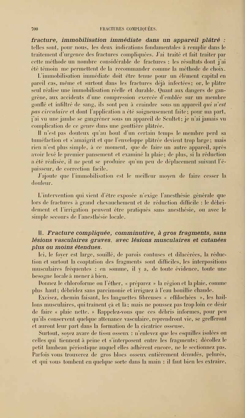 fracture, immobilisation immédiate dans un appareil plâtré : telles sont, pour nous, les deux indications fondamentales ;'i remplir dans le traitement d'urgence des fractures compliquées. J'ai traité et fait traiter par cette méthode un nombre considérable de fractures : les résultats dont j ;ii été témoin me permettent de la recommander comme la méthode de choix. L'immobilisation immédiate doit être tenue puni' un élément capital en pareil cas, même et surtout dans les fractures déjà infectées; or, le plâtre seul réalise une immobilisation réelle et durable. Quant aux dangers de gan- grène, aux accidents d'une compression exercée d'emblée sur un membre gonflé et infiltré de sang, ils sont peu à craindre sous un appareil qui n'est pas circulaire et dont l'application a été soigneusement faite; pour ma part, j'ai vu une jambe se gangrener sous un appareil de Scultet; je n'ai jamais vu complication de ce genre dans une gouttière plâtrée. Il n'est pas douteux qu'au bout d'un certain temps le membre perd sa tuméfaction et s'amaigrit et que l'enveloppe plâtrée devient trop large; mais rien n'est plus simple, à ce moment, que de faire un autre appareil, après avoir levé le premier pansement et examiné la plaie; de plus, si In réduction a été réalisée, il ne peut se produire qu'un peu de déplacement suivant l'é- paisseur, de correction facile. J'ajoute que l'immobilisation est le meilleur moyen de faire cesser la douleur. L intervention qui vient d'être exposée n'exige l'anesthésie générale que lors de fractures à grand chevauchement et de réduction difficile : le débri- dement et l'irrigation peuvent être pratiqués sans anesthésie, ou avec le simple secours de l'anesthésie locale. II. Fracture compliquée, comminutive, à gros fragments, sans lésions vasculaires graves, avec lésions musculaires et cutanées plus ou moins étendues. Ici, le lover est hune, souillé, de parois contuses et dilarérées, la réduc- tion et surtout la coaptation des fragments sont difficiles, les interpositions musculaires fréquentes : en somme, il y a, de toute évidence, toute une besogne locale à mener à bien. lionne/, le chloroforme ou l'éther, « préparez » la région et la plaie, connue plus haut; débridez sans parcimonie et irriguez à l'eau bouillie chaude. Excisez, chemin faisant, les languettes fibreuses « effilochées ». les hail- lons musculaires, qui traînent çà et là: mais ne poussez pas trop loin ce désir de l'aire « plaie nette. » Rappelez-vous que ces débris informes, pour peu qu'ils conservent quelque attenance vasculaire, reprendront vie, se grefferont et auront leur paît dans la formation de la cicatrice osseuse. Surtout, soyez avare de tissu osseux : n'enlevez que les esquilles isolées ou celles qui tiennent à peine et s'interposent entre les fragments; décollez le petit lambeau périostique auquel elles adhèrent encore, ne le sectionnez pas. Parfois VOUS trouverez de gros hlocs osseux entièrement dénudés, pelures, cl qui VOUS tombent en quelque sorte dans la main : il laid hien les extraire.