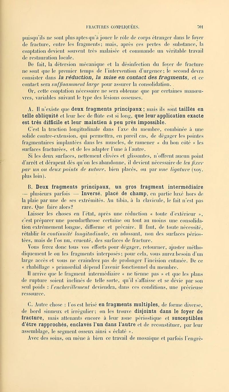 puisqu'ils ne sont plus aptes qu'à jouer le rôle de corps étranger dans le foyer de fracture, entre les fragments; mais, après ces pertes de substance, la coaptation devient souvent très malaisée et commande un véritable travail de restauration locale. De l'ait, la détersion mécanique et la désinfection du foyer de fracture ne sont que le premier temps de l'intervention d'urgence; le second devra consister dans la réduction, la mise en contact des fragments, et ce contact sera suffisamment large pour assurer la consolidation. Or, cette coaptation nécessaire ne sera obtenue que par certaines manœu- vres, variables suivant le type des lésions osseuses. A. II n'existe que deux fragments principaux; mais ils sont taillés en telle obliquité et leur bec de flûte est si long, que leur application exacte est très difficile et leur maintien à peu près impossible. C'est la traction longitudinale dans l'axe du membre, combinée à une solide contre-extension, qui permettra, en pareil cas, de dégager les pointes fragmentaires implantées dans les muscles, de ramener « du bon côté » les surfaces fracturées, et de les adapter l'une à l'autre. Si les deux surfaces, nettement clivées et glissantes, n'offrent aucun point d'arrêt et dérapent dès qu'on les abandonne, il devient nécessaire de les fixer par un ou deux points de suture, bien placés, ou par une ligature (voy. plus loin). B. Deux fragments principaux, un gros fragment intermédiaire — plusieurs parfois — Inversé, placé de champ, en partie luxé hors de la plaie par une de ses extrémités. Au tibia, à la clavicule, le fait n'est pas rare. Que faire alors? Laisser les choses en l'état, après une réduction « toute d'extérieur », c'est préparer une pseudarthrose certaine ou tout au moins une consolida- tion extrêmement longue, difforme et précaire. II faut, de toute nécessité, rétablir la continuité' longitudinale, en adossant, non des surfaces périos- tées, mais de l'os nu, cruenté, des surfaces de fracture. Vous ferez donc tous vos efforts pour dégager, retourner, ajuster métho- diquement le ou les fragments interposés ; pour cela, vous aurez besoin d'un large accès et vous ne craindrez pas de prolonger l'incision cutanée. De ce « rhabillage » primordial dépend l'avenir fonctionnel du membre. Il arrive que le fragment intermédiaire « ne tienne pas » et que les plans de rupture soient inclinés de telle sorte, qu'il s'affaisse et se dévie par son seul poids : VenchevMentent deviendra, dans ces conditions, une précieuse ressource. G. Autre chose : l'os est brisé en fragments multiples, de forme diverse, de bord sinueux et irrégulier; on les trouve disjoints dans le foyer de fracture, mais attenants encore à leur zone périostique et susceptibles d'être rapprochés, enclavés l'un dans l'autre et de reconstituer, par leur assemblage, le segment osseux ainsi « éclaté ». Avec des soins, on mène à bien ce travail de mosaïque et parfois l'engrè-