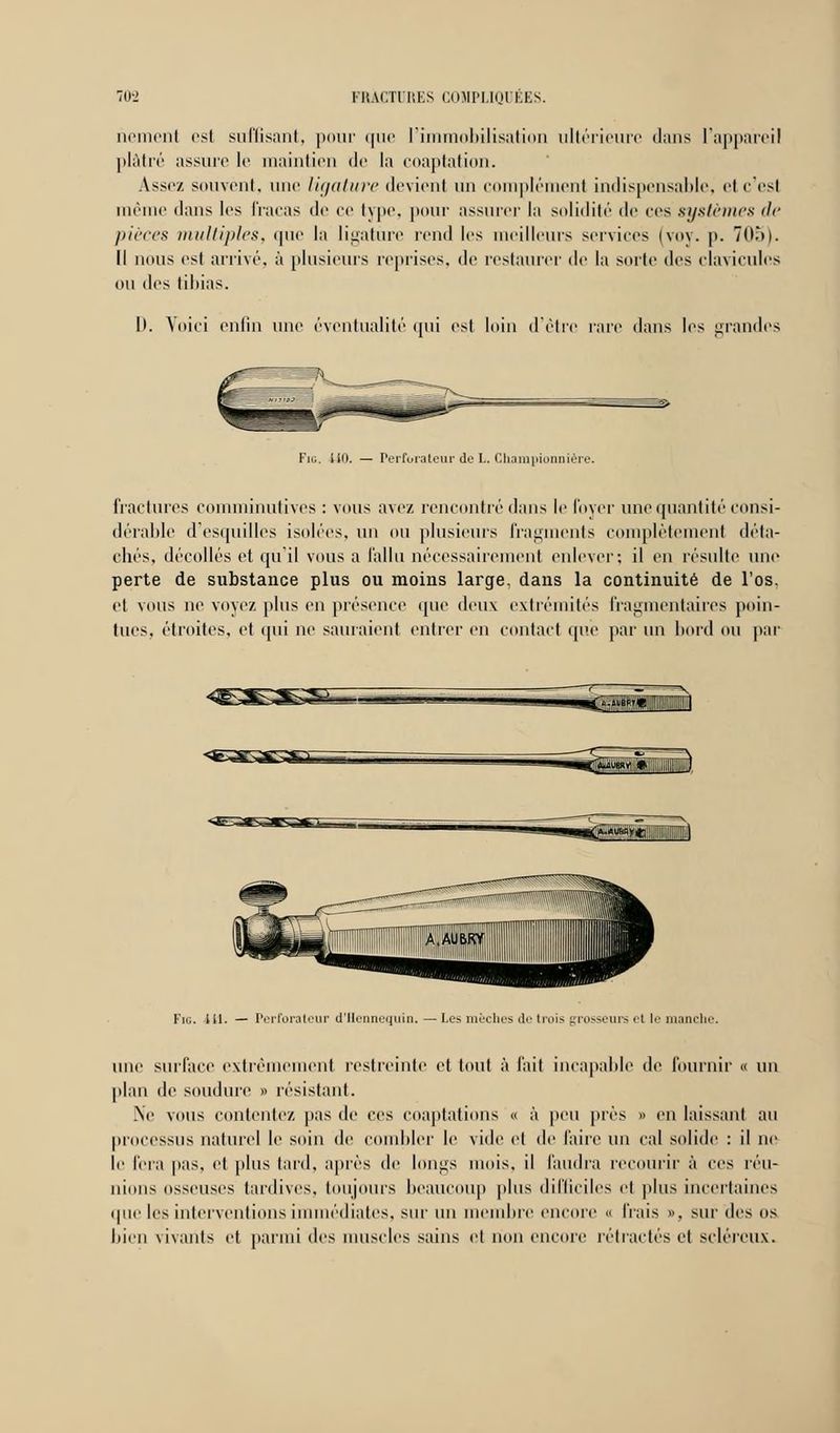 riement est suffisant, pour que l'immobilisation ultérieure dans l'appareil plâtré assure le maintien de la coaptation. Assez, souvent, une ligature devient un complément indispensable, et c'esl même dans les fracas de ce type, pour assurer la solidité de ces systèmes de pièces multiples, que la ligature rend les meilleurs services (voy. p. 705). Il nous est arrivé, à plusieurs reprises, de restaurer de la sorte des clavicules ou des tibias. I). Voici enfin une éventualité qui est loin d'être rare dans les grandes Fir.. Uo. — Perforateur de L. Championnière. fractures comminutives : vous avez rencontré dans le foyer une quantité consi- dérable d'esquilles isolées, un ou plusieurs fragments complètement déta- chés, décollés et qu'il vous a fallu nécessairement enlever; il en résulte une perte de substance plus ou moins large, dans la continuité de l'os. et vous ne voyez plus en présence que deux extrémités fragmentaires poin- tues, étroites, et qui ne saluaient entrer en contact que par un bord ou par <ea^£L..... i— •mmCf-*™?* I Fig. ai. — Perforateur d'Uennequin. — Les mèches de trois grosseurs et le manche. une surface extrêmement restreinte et tout à l'ait incapable de fournir « un plan de soudure » résistant. .Ne vous contentez pas de ces coaptations « à peu près » en laissant au processus naturel le soin de combler le vide et de faire un cal solide : il ne li' fera pas, et plus lard, après de longs mois, il faudra recourir à ces réu- nions osseuses tardives, toujours beaucoup plus difficiles et plus incertaines (pie les interventions immédiates, sur un membre encore « frais », sur des os bien vivants et parmi des muselés sains et non encore rétractés et scléreux.