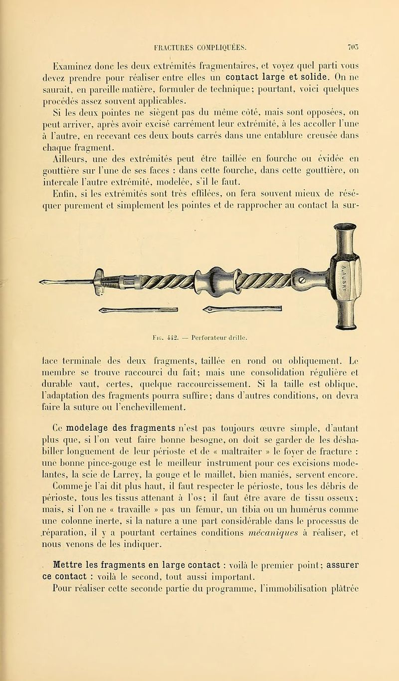 Examinez donc les deux extrémités fragmentaires, et voyez quel parti vous devez prendre pour réaliser entre elles un contact large et solide. On ne saurait, en pareille matière, formuler de technique; pourtant, voici quelques procédés assez souvent applicables. Si les deux pointes ne siègent pas du même côté, mais sont opposées, on peut arriver, après avoir excisé carrément leur extrémité, à les accoller l'une à l'autre, en recevant ces deux bouts carrés dans une cntablure creusée dans chaque fragment. Ailleurs, une des extrémités peut être taillée en fourche ou évidée en gouttière sur Tune de ses faces : dans cette fourche, dans cette gouttière, on intercale l'autre extrémité, modelée, s'il le faut. Enfin, si les extrémités sont très effilées, on fera souvent mieux de résé- quer purement et simplement les pointes et de rapprocher au contact la sur- Fic. 442. — Perforateur drille. lace terminale des deux fragments, taillée en rond ou obliquement. Le membre se trouve raccourci du fait; mais une consolidation régulière et durable vaut, certes, quelque raccourcissement. Si la taille est oblique, l'adaptation des fragments pourra suffire; dans d'autres conditions, on devra faire la suture ou l'enchevillement. Ce modelage des fragments n'est pas toujours œuvre simple, d'autant plus que, si Ion veut faire bonne besogne, on doit se garder de les désha- biller longuement de leur périoste et de « maltraiter » le foyer de fracture : une bonne pince-gouge est le meilleur instrument pour ces excisions mode- lantes, la scie de Larrey, la gouge et le maillet, bien maniés, servent encore. Commeje l'ai dit plus haut, il faut respecter le périoste, tous les débris de périoste, tous les tissus attenant à l'os ; il faut être avare de tissu osseux ; mais, si l'on ne « travaille » pas un fémur, un tibia ou un humérus comme une colonne inerte, si la nature a une part considérable dans le processus de .réparation, il y a pourtant certaines conditions mécaniques à réaliser, et nous venons de les indiquer. Mettre les fragments en large contact : voilà le premier point ; assurer ce contact : voilà le second, tout aussi important. Pour réaliser cette seconde partie du programme, l'immobilisation plâtrée