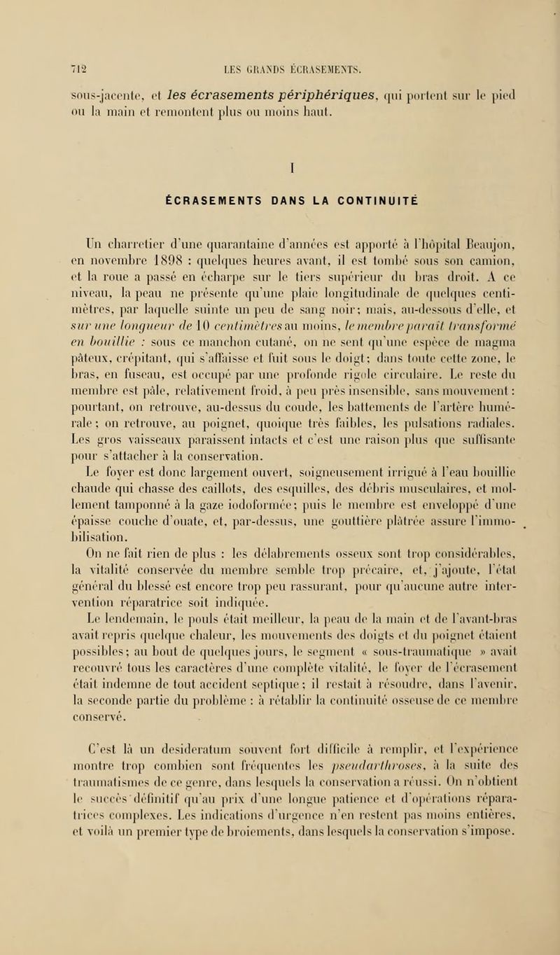 sous-jacente, el les éci^asements périphéi^iques, qui portent sur le pied ou la main et remontent plus ou moins haut. I ÉCRASEMENTS DANS LA CONTINUITÉ Un charretier d'une quarantaine d'années est apporté à l'hôpital Beaujon, en novembre J89cS : quelques heures avant, il est tombé sous son camion, et la roue a passé en échappe sur le tiers supérieur du bras droit. A ce niveau, la peau ne présente qu'une plaie longitudinale de quelques centi- mètres, par laquelle suinte un peu de sang noir: mais, au-dessous d'elle, et sur une longueur de 10 centimètres au moins, le membre paraît transformé en bouillie : sous ce manchon cutané, on ne sent qu'une espèce de magma pâteux, crépitant, *jui s'affaisse et luit sous le doigt; dans toute cette zone, le liras, en fuseau, est occupé par une profonde rigole circulaire. Le reste du membre est pâle, relativement froid, à peu près insensible, sans mouvement : pourtant, on retrouve, au-dessus du coude, les battements de l'artère humé- raie; on retrouve, au poignet, quoique très faillies, les pulsations radiales. Les gros vaisseaux paraissent intacts et c'est une raison plus que suffisante pour s'attacher à la conservation. Le loyer est donc largement ouvert, soigneusement irrigué à l'eau bouillie chaude qui chasse des caillots, des esquilles, des délais musculaires, et mol- lement tamponné à la gaze iodoformée; puis le membre est enveloppé d'une épaisse couche d'ouate, et, par-dessus, une gouttière plâtrée assure l'immo- bilisation. fin ne fait rien de plus : les délabrements osseux sont trop considérables, la vitalité conservée du membre semble trop précaire, et. j'ajoute, l'état général du blessé est encore trop peu rassurant, pour qu'aucune autre inter- vention réparatrice soit indiquée. Le lendemain, le pouls était meilleur, la peau de la main et de l'avant-bras avait repris quelque chaleur, les mouvements des doigts el du poignet étaient possibles ; au bout de quelques jours, le segment « sous-traumatique «avait recouvré tous les caractères d'une complète vitalité, le foyer de l'écrasement était indemne de tout accident septique ; il restait à résoudre, dans l'avenir, la seconde partie du problème : à rétablir la continuité osseuse de ce membre conservé. C'est là un desideratum souvent fort difficile à remplir, el l'expérience montre trop combien sont fréquentes les pseudarthroses, à la suite des traumatismes de ce genre, dans lesquels la conservation a réussi. On n'obtient le succès définitif qu'au prix d'une longue patience et d'opérations répara- trices complexes. Les indications d'urgence n'en restent pas moins entières, et voilà un premier type de broiements, dans lesquels la conservation s impose.
