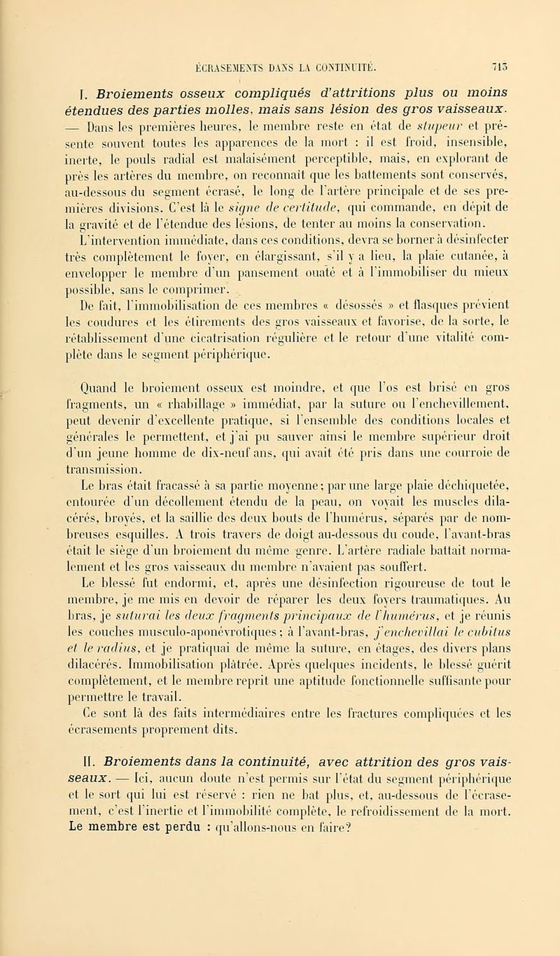 r. Broiements osseux compliqués d'attritions plus ou moins étendues des parties molles, mais sans lésion des gros vaisseaux. — Dans les premières heures, le membre reste en état de stupeur et pré- sente souvent toutes les apparences de la mort : il est froid, insensible, inerte, le pouls radial est malaisément perceptible, mais, en explorant de près les artères du membre, on reconnaît que les battements sont conservés, au-dessous du segment écrasé, le long de l'artère principale et de ses pre- mières divisions. C'est là le signe de certitude, qui commande, en dépit de la gravité et de l'étendue des lésions, de tenter au moins la conservation. L'intervention immédiate, dans ces conditions, devra se borner à désinfecter très complètement le foyer, en élargissant, s'il y a lien, la plaie cutanée, à envelopper le membre d'un pansement ouaté et à l'immobiliser du mieux possible, sans le comprimer. De fait, l'immobilisation de ces membres « désossés » et flasques prévient les coudures et les élirements des gros vaisseaux et favorise, de la sorte, le rétablissement d'une cicatrisation régulière et le retour d'une vitalité com- plète dans le segment périphérique. Quand le broiement osseux est moindre, et que l'os est brisé en gros fragments, un « rhabillage » immédiat, par la suture ou l'enchevillement, peut devenir d'excellente pratique, si l'ensemble des conditions locales et générales le permettent, et j'ai pu sauver ainsi le membre supérieur droit d'un jeune homme de dix-neuf ans, qui avait été pris dans une courroie de transmission. Le bras était fracassé à sa partie moyenne ; par une large plaie déchiquetée, entourée d'un décollement étendu de la peau, on voyait les muscles dila- cérés, broyés, et la saillie des deux bouts de l'humérus, séparés par de nom- breuses esquilles. A trois travers de doigt au-dessous du coude, lavant-bras était le sièçe d'un broiement du même eenre. L'artère radiale battait norma- lement et les gros vaisseaux du membre n'avaient pas souffert. Le blessé fut endormi, et, après une désinfection rigoureuse de tout le membre, je me mis en devoir de réparer les deux foyers traumatiques. Au bras, je suturai les deux fragments principaux de l humérus, et je réunis les couches musculo-aponévrotiques ; à l'avant-bras, j'encJievillai le cubitus et le radius, et je pratiquai de même la suture, en étages, des divers plans dilacérés. Immobilisation plâtrée. Après quelques incidents, le blessé guérit complètement, et le membre reprit une aptitude fonctionnelle suffisante pour permettre le travail. Ce sont là des faits intermédiaires entre les fractures compliquées et les écrasements proprement dits. II. Broiements dans la continuité, avec attrition des gros vais- seaux. — Ici, aucun doute n'est permis sur l'état du segment périphérique et le sort qui lui est réservé : rien ne bat plus, et, au-dessous de l'écrase- ment, c'est l'inertie et l'immobilité complète, le refroidissement de la mort. Le membre est perdu : qu'allons-nous en faire?