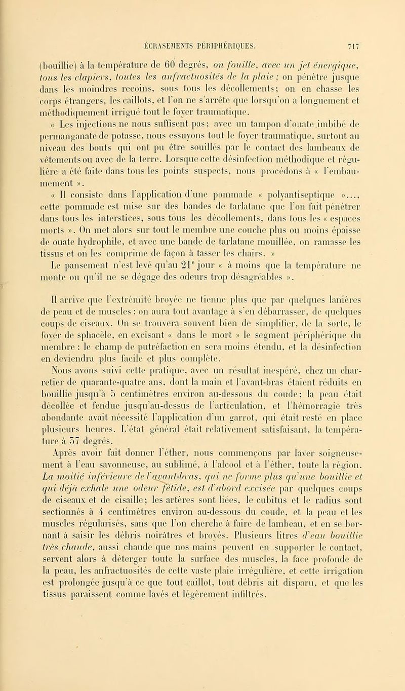 (bouillie) à la température de 60 degrés, on fouille, avec un jet énergique, tous les clapiers, toutes les anfractuosités de la plaie ; on pénètre jusque dans les moindres recoins, sous tous les décollements: on en chasse les corps étrangers, les caillots, et l'on ne s'arrête que lorsqu'on a longuement et méthodiquement irrigué tout le foyer traumatique. « Les injections ne nous suffisent pas; avec un tampon d'ouate .imbibé de permanganate de potasse, nous essuyons tout le loyer traumatique. surtout au niveau des bouts qui ont pu être souillés par le contact des lambeaux de vêtements ou avec de la terre. Lorsque cette désinfection méthodique et régu- lière a été faite dans tous les points suspects, nous procédons à « l'embau- mement ». « Il consiste dans l'application d'une pommade « polyantiseptique » cette pommade est mise sur des bandes de tarlatane que l'on fait pénétrer dans tous les interstices, sous tous les décollements, dans tous les « espaces morts ». On met alors sur tout le membre une couche plus ou moins épaisse de ouate hydrophile, et avec une bande de tarlatane mouillée, on ramasse les tissus et on les comprime de façon à tasser les chairs. » Le pansement n'est levé qu'au 21e jour « à moins que la température ne monte ou qu'il ni1 se dégage des odeurs trop désagréables ». Il arrive que l'extrémité broyée ne tienne plus que par quelques lanières de peau et de muscles : on aura tout avantage à s'en débarrasser, de quelques coups de ciseaux. On se trouvera souvent bien de simplifier, de la sorte, le foyer de sphacèle, en excisant « dans le mort » le segment périphérique du membre : le champ de putréfaction en sera moins étendu, et la désinfection en deviendra plus facile et plus complète. Nous avons suivi cette pratique, avec un résultat inespéré, chez un char- retier de quarante-quatre ans, dont la main et lavant-bras étaient réduits en bouillie jusqu'à 5 centimètres environ au-dessous du coude; la peau était décollée et fendue jusqu'au-dessus de l'articulation, et l'hémorragie très abondante avait nécessité l'application d'un garrot, qui était resté en place plusieurs heures. L'état général était relativement satisfaisant, la tempéra- ture à 57 degrés. Après avoir fait donner léther, nous commençons par laver soigneuse- ment à l'eau savonneuse, au sublimé, à lalcool et à léther, toute la région. La moitié inférieure de F avant-bras, qui ne forme plus qu'une bouillie et qui déjà exhale une odeur fétide, est d'abord excisée par quelques coups de ciseaux et de cisaille; les artères sont liées, le cubitus et le radius sont sectionnés à 4 centimètres environ au-dessous du coude, et la peau et les muscles régularisés, sans que l'on cherche à faire de lambeau, et en se bor- nant à saisir les débris noirâtres et broyés. Plusieurs litres d'eau bouillie très chaude, aussi chaude que nos mains peuvent en supporter le contact, servent alors à déterger toute la surface des muscles, la face profonde de la peau, les anfractuosités de cette vaste plaie irrégulière, et cette irrigation est prolongée jusqu'à ce que tout caillot, tout débris ait disparu, et que les tissus paraissent comme lavés et légèrement infiltrés.