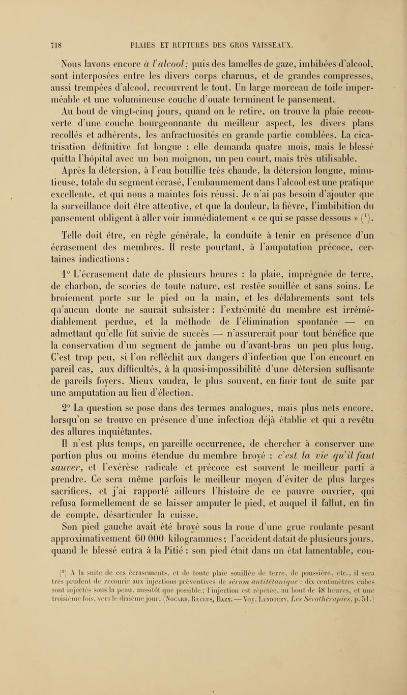 Nous lavons encore à Valcool; puis des lamelles île gaze, imbibées d'alcool, sont interposées entre les divers corps charnus, et de grandes compresses. aussi trempées d'alcool, recouvrent le tout. On large morceau de toile imper- méable et une volumineuse couche d'ouate terminent le pansement. Au bout de vingt-cinq jours, quand on le retire, on trouve la plaie recou- verte d'une couche bourgeonnante du meilleur aspect, les divers plans recollés et adhérents, les anfractuosités en grande partie comblées. La cica- trisation définitive fut longue : elle demanda quatre mois, mais le blessé quitta l'hôpital avec un bon moignon, un peu court, mais très utilisable. Après la détersion, à l'eau bouillie très chaude, la détcrsion longue, minu- tieuse, totale du segment écrasé, l'embaumement dans l'alcool est une pratique excellente, et qui nous a maintes fois réussi. Je n'ai pas besoin d'ajouter que la surveillance doit être attentive, et que la douleur, la fièvre, l'imbibition du pansement obligent à aller voir immédiatement « ce qui se passe dessous » ('). Telle doit être, en règle générale, la conduite à tenir en présence d'un écrasement des membres. Il reste pointant, à l'amputation précoce, cer- taines indications : 1° L'écrasement date de plusieurs heures : la plaie, imprégnée de terre, de charbon, de scories de toute nature, est restée souillée et sans soins. Le broiement porte sur le pied ou la main, et les délabrements sont tels qu'aucun doute ne saurait subsister : l'extrémité du membre est irrémé- diablement perdue, et la méthode de l'élimination spontanée — en admettant qu'elle lut suivie de succès — n'assurerait pour tout bénéfice que la conservation d'un segment de jambe ou d'avant-bras un peu plus long. C'est trop peu, si l'on réfléchit aux dangers d'infection que l'on encourt en pareil cas, aux difficultés, à la quasi-impossibilité d'une détersion suffisante de pareils foyers. Mieux vaudra, le plus souvent, en finir tout de suite par une amputation au lieu d'élection. 2 La question se pose dans des termes analogues, mais plus nets encore, lorsqu'on se trouve en présence d'une infection déjà établie et qui a revêtu des allures inquiétantes. Il n'est plus temps, en pareille occurrence, de chercher à conserver une portion plus ou moins étendue du membre broyé : c'est lu vie qu'il faut sauver, et l'exérèse radicale et précoce est souvent le meilleur parti à prendre. Ce sera même parfois le meilleur moyen d'éviter de plus larges sacrifices, et j'ai rapporté ailleurs l'histoire de ce pauvre ouvrier, qui refusa formellement de se laisser amputer le pied, et auquel il fallut, en fin de compte, désarticuler la cuisse. Son pied gauche avait été broyé sous la roue d'une grue roulante pesant approximativement 00 000 kilogrammes; l'accident datait de plusieurs jours, quand le blessé entra à la Pitié : son pied était dans un état lamentable, cou- 1 A la suilo de ces écrasements, ri de toute plaie souillée île terre, Je poussière, etc., il sera très prudent de recourir aus injections préventives de sérum antitétanique : dix centimètres cubes si>ni injectés ~ii- h peau, aussitôt que possible; l'injection est répétée, .1» bout de ix heures, ri une troisiè fois, vers le dixié jour. Nocard, Reclus, I!a/y. — Voy. Umdodzy, Les Sérothérapies^ p. M.