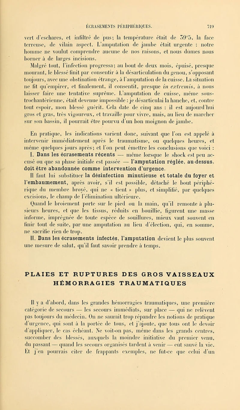 vert d'eschares, et infiltré de pus; la température était de 39°5, la face terreuse, de vilain aspect. L'amputation de jambe était urgente : notre homme ne voulut comprendre aucune de nos raisons, et nous dûmes nous borner à de larges incisions. Malgré tout, l'infection progressa; au bout de deux mois, épuisé, presque mourant, le blessé finit par consentir à la désarticulation du genou, s'opposant toujours, avec une obstination étrange, à l'amputation de la cuisse. La situation ne fit qu'empirer, et finalement, il consentit, presque in extremis, à nous laisser faire une tentative suprême. L'amputation de cuisse, même sous- trochantérienne, était devenue impossible : je désarticulai la hanche, et, contre tout espoir, mon blessé guérit. Cela date de cinq ans : il est aujourd'hui gros et gras, très vigoureux, et travaille pour vivre, mais, au lieu de inarcher sur son bassin, il pourrait être pourvu d'un bon moignon de jambe. En pratique, les indications varient donc, suivant que l'on est appelé à intervenir immédiatement après le traumatisme, ou quelques heures, et même quelques jours après; et l'on peut émettre les conclusions que voici : I. Dans les écrasements récents — même lorsque le shock est peu ac- cusé ou que sa phase initiale est passée — l'amputation réglée, au-dessus, doit être abandonnée comme intervention d'urgence. Il faut lui substituer la désinfection minutieuse et totale du foyer et l'embaumement, après avoir, s'il est possible, détaché le bout périphé- rique du membre broyé, qui ne « tient » plus, et simplifié, par quelques excisions, le champ de l'élimination ultérieure. Quand le broiement porte sur le pied ou la main, qu'il remonte à plu- sieurs heures, et que les tissus, réduits en bouillie, figurent une masse informe, imprégnée de toute espèce de souillures, mieux vaut souvent en finir tout de suite, par une amputation au lieu d'élection, qui, en somme, ne sacrifie rien de trop. II. Dans les écrasements infectés, l'amputation devient le plus souvent une mesure de salut, qu'il faut savoir prendre à temps. PLAIES ET RUPTURES DES GROS VAISSEAUX HÉMORRAGIES TRAUMATIQUES Il y a d'abord, dans les grandes hémorragies traumatiques, une première catégorie de secours — les secours immédiats, sur place — qui ne relèvent pas toujours du médecin. On ne saurait trop répandre les notions de pratique d'urgence, qui sont à la portée de tous, et j'ajoute, que tous ont le devoir d'appliquer, le cas échéant. Ne voit-on pas, même dans les grands centres, succomber des blessés, auxquels la moindre initiative du premier venu, du passant — quand les secours organisés tardent à venir — eut sauvé la vie. Et j'en pourrais citer de frappants exemples, ne fût-ce que celui d'un