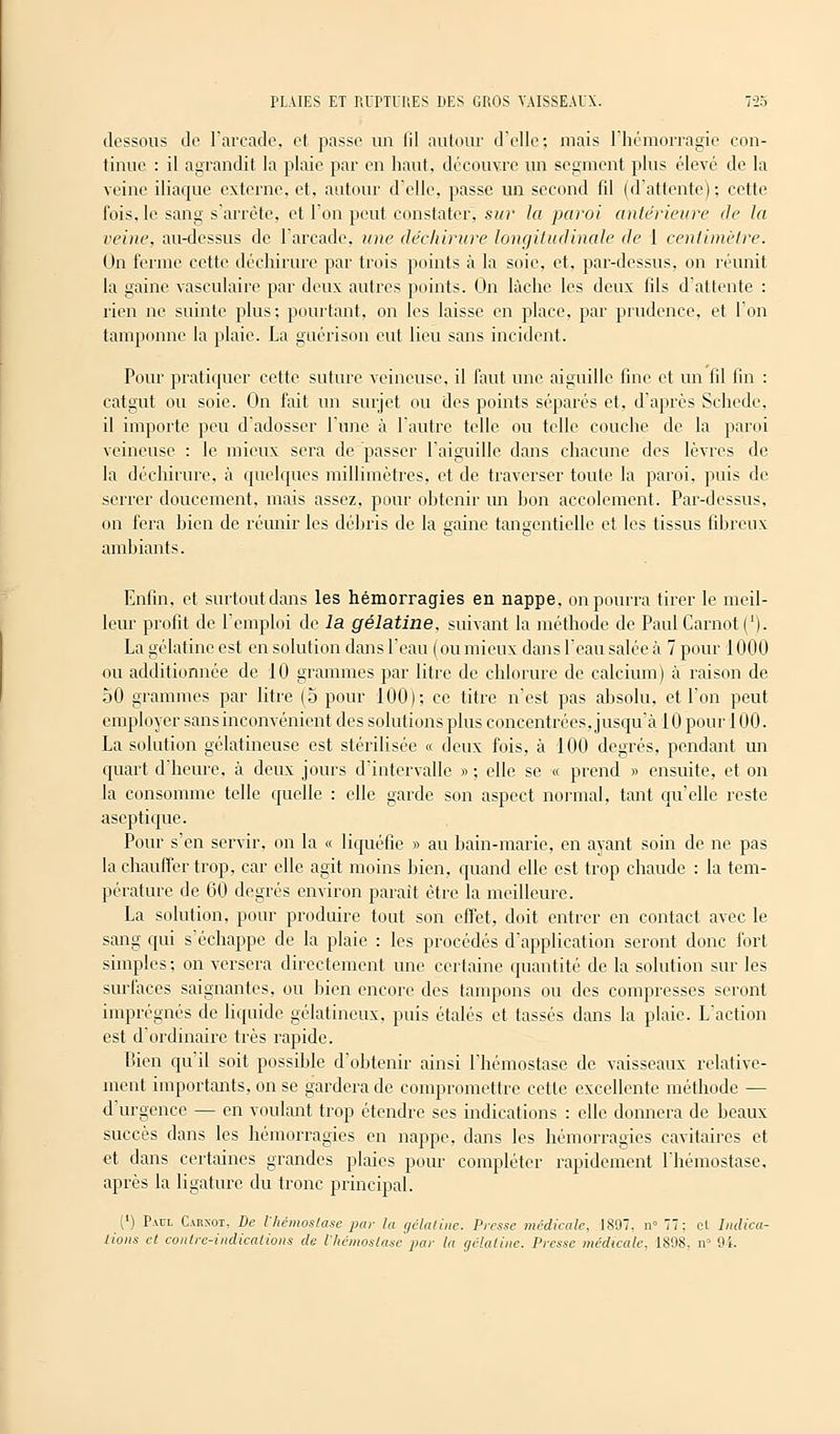 dessous de l'arcade, et passe un fil autour d'elle; mais l'hémorragie con- tinue : il agrandit la plaie par en haut, découvre un segment plus élevé de la veine iliaque externe, et, autour d'elle, passe un second fil (d'attente); cette fois, le sang s'arrête, et l'on peut constater, sur la paroi antérieure de la reine, au-dessus de l'arcade, une déchirure longitudinale de 1 centimètre. On ferme cette déchirure par trois points à la soie, et, par-dessus, on réunit la gaine vasculaire par deux autres points. On lâche les deux fils d'attente : rien ne suinte plus; pourtant, on les laisse en place, par prudence, et l'on tamponne la plaie. La guérison eut lieu sans incident. Pour pratiquer cette suture veineuse, il faut une aiguille fine et un fil fin : catgut ou soie. On fait un surjet ou des points séparés et, d'après Schcde. il importe peu d'adosser l'une à l'autre telle ou telle couche de la paroi veineuse : le mieux sera de passer l'aiguille dans chacune des lèvres de la déchirure, à quelques millimètres, et de traverser toute la paroi, puis de serrer doucement, mais assez, pour obtenir un bon accolement. Par-dessus, on fera bien de réunir les débris de la gaine tangentielle et les tissus fibreux ambiants. Enfin, et surtout dans les hémorragies en nappe, on pourra tirer le meil- leur profit de l'emploi de la gélatine, suivant la méthode de Paul Carnot ('). La gélatine est en solution dans l'eau (ou mieux dans l'eau salée à 7 pour 1000 ou additionnée de 10 grammes par litre de chlorure de calcium) à raison de 50 grammes par litre (5 pour 100); ce titre n'est pas absolu, et l'on peut employer sans inconvénient des solutions plus concentrées, jusqu'à 10 pour 100. La solution gélatineuse est stérilisée « deux fois, à 100 degrés, pendant un quart d'heure, à deux jours d'intervalle » ; elle se « prend » ensuite, et on la consomme telle quelle : elle garde son aspect normal, tant qu'elle reste aseptique. Pour s'en servir, on la « liquéfie » au bain-marie, en ayant soin de ne pas la chauffer trop, car elle agit moins bien, quand elle est trop chaude : la tem- pérature de 60 degrés environ parait être la meilleure. La solution, pour produire tout son effet, doit entrer en contact avec le sang qui s'échappe de la plaie : les procédés d'application seront donc fort simples; on versera directement une certaine quantité de la solution sur les surfaces saignantes, ou bien encore des tampons ou des compresses seront imprégnés de liquide gélatineux, puis étalés et tassés dans la plaie. L'action est d'ordinaire très rapide. bien qu'il soit possible d'obtenir ainsi l'hémostase de vaisseaux relative- ment importants, on se gardera de compromettre cette excellente méthode — d'urgence — en voulant trop étendre ses indications : elle donnera de beaux succès dans les hémorragies en nappe, dans les hémorragies cavitaires et et dans certaines grandes plaies pour compléter rapidement l'hémostase, après la ligature du tronc principal. (') Païïl Carnot, De l'hémostase par la gélatine. Presse médicale, 1897, n° 77; cl Indica- tions cl contre-indications de l'hémostase par la gélatine. Presse médicale, 1808. n> 94.