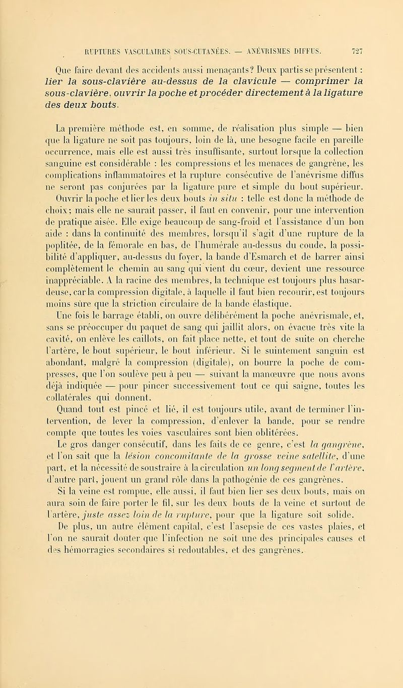 Que faire devant des accidents aussi menaçants? Deux partis se présentent : lier la sous-clavière au-dessus de la clavicule — comprimer la sous-clavière. ouvrir la poche et procéder directement à la ligature des deux bouts. La première méthode est, en somme, de réalisation plus simple — bien que la ligature ne soit pas toujours, loin de là, une besogne facile en pareille occurrence, mais elle est aussi très insuffisante, surtout lorsque la collection sanguine est considérable : les compressions et les menaces de gangrène, les complications inflammatoires et la rupture consécutive de l'anévrisme diffus ne seront pas conjurées par la ligature pure et simple du bout supérieur. Ouvrir la poche et lier les deux bouts in situ : telle est donc la méthode de choix; mais elle ne saurait passer, il faut en convenir, pour une intervention de pratique aisée. Elle exige beaucoup de sang-froid et l'assistance d'un bon aide : dans la continuité des membres, lorsqu'il s'agit d'une rupture de la poplitée, de la fémorale en bas, de l'humérale au-dessus du coude, la possi- bilité d'appliquer, au-dessus du foyer, la bande d'Esmarch et de barrer ainsi complètement le chemin au sang qui vient du cœur, devient une ressource inappréciable. A la racine des membres, la technique est toujours plus hasar- deuse, caria compression digitale, à laquelle il faut bien recourir, est toujours moins sûre que la striction circulaire de la bande élastique. Une fois le barrage établi, on ouvre délibérément la poche anévrismale, et, sans se préoccuper du paquet de sang qui jaillit alors, on évacue très vite la cavité, on enlève les caillots, on fait place nette, et tout de suite on cherche l'artère, le bout supérieur, le bout inférieur. Si le suintement sanguin est abondant, malgré la compression (digitale), on bourre la poche de com- presses, que l'on soulève peu à peu — suivant la manœuvre que nous avons déjà indiquée — pour pincer successivement tout ce qui saigne, toutes les collatérales qui donnent. Quand tout est pincé et lié, il est toujours utile, avant de terminer l'in- tervention, de lever la compression, d'enlever la bande, pour se rendre compte que toutes les voies vasculaires sont bien oblitérées. Le gros danger consécutif, dans les faits de ce genre, c'est la gangrène, et l'on sait que la lésion concomitante de la grosse veine satellite, d'une part, et la nécessité de soustraire à la circulation un long segment de l'artère, d'autre part, jouent un grand rôle dans la pathogénie de ces gangrènes. Si la veine est rompue, elle aussi, il faut bien lier ses deux bouts, mais on aura soin de faire porter le fil, sur les deux bouts de la veine et surtout de l'artère, juste assez loin de la rupture, pour que la ligature soit solide. De plus, un autre élément capital, c'est l'asepsie de ces vastes plaies, et l'on ne saurait douter que l'infection ne soit une des principales causes et des hémorragies secondaires si redoutables, et des gangrènes.