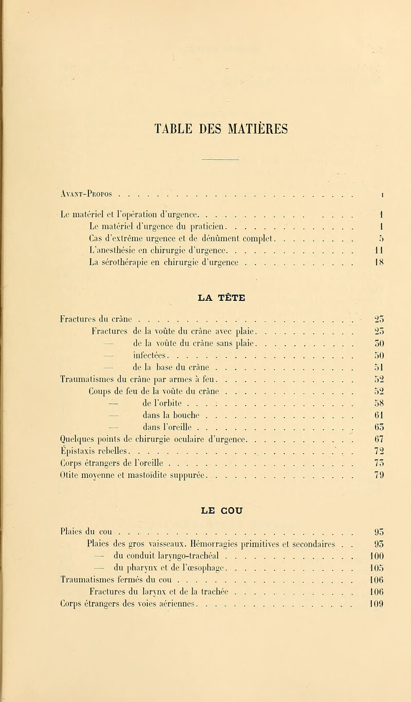 TABLE DES MATIERES Avant-Propos i Le matériel et l'opération d'urgence 1 Le matériel d'urgence du praticien 1 Cas d'extrême urgence et de dénùment complet 5 L'anesthésie en chirurgie d'urgence 11 La sérothérapie en chirurgie d'urgence 18 LA TETE Fractures du crâne 25 Fractures de la voûte du crâne avec plaie 23 de la voûte du crâne sans plaie , . . 30 infectées 50 de la base du crâne 51 Traumalismes du crâne par armes à feu 52 Coups de feu de la voûte du crâne 52 de l'orbite ... : 58 dans la bouche 61 dans l'oreille 63 Quelques points de chirurgie oculaire d'urgence 67 Epistaxis rebelles ' . . 72 Corps étrangers de l'oreille - 75 Otite moyenne et mastoïdite suppurée 79 LE COU Plaies du cou 95 Plaies des gros vaisseaux. Hémorragies primitives et secondaires . . 93 — du conduit laryngo-trachéal 100 — du pharynx et de l'œsophage. 105 Traumatismes fermés du cou 106 Fractures du larynx et de la trachée 106 Corps étrangers des voies aériennes 109
