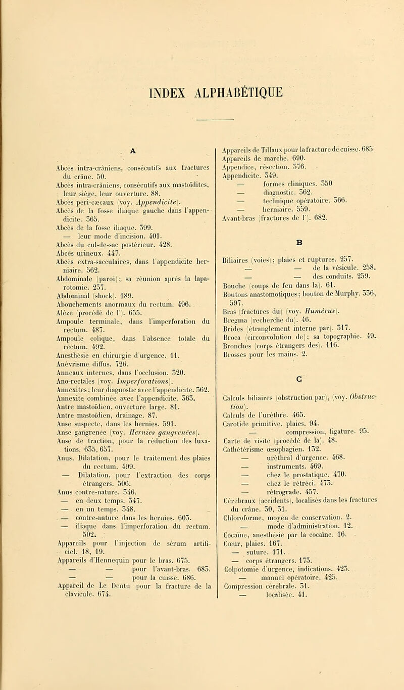 INDEX ALPHABÉTIQUE Abcès intra-cràniehs, consécutifs aux fractures du crâne. 50. Abcès ultra-crâniens, consécutifs aux mastoïdites, leur siège, leur ouverture. 88. Abcès péri-caîcaux (voy. Appendicite). Abcès de la fosse iliaque gauche dans l'appen- dicite. 565. Abcès de la fosse iliaque. 599. — leur mode d'incision. 401. Abcès du cul-de-sac postérieur. 428. Abcès urineux. 447. Abcès extra-sacculaires, dans l'appendicite her- niaire. 562. Abdominale (paroi) ; sa réunion après la lapa- rotomie. 257. Abdominal (shoek). 189. Abouchements anormaux du rectum. 496. Alèze (procédé de 1'). 655. Ampoule terminale, dans l'imperforation du rectum. 487. Ampoule colique, dans l'absence totale du rectum. 492. Anesthésie en chirurgie d'urgence. ! 1. Anévrisme diffus. 726. Anneaux internes, dans l'occlusion. 520. Ano-rectales (voy. Imperforations). Annexites ; leur diagnostic avec l'appendicite. 562. Annexite. combinée avec l'appendicite. 565. Antre mastoïdien, ouverture large. 81. Antre mastoïdien, drainage. 87. Anse suspecte, dans les hernies. 591. Anse gangrenée (voy. Hernies gangrenées). Anse de traction, pour la réduction des luxa- tions. 655,657. Anus. Dilatation, pour le traitement des plaies du rectum. 499. — Dilatation, pour l'extraction des corps étrangers. 506. Anus contre-nature. 546. — en deux temps. 547. — en un temps. 548. - — contre-nature dans les hernies. 605. — iliaque dans l'imperforation du rectum. 502. Appareils pour l'injection de sérum artifi- ciel. 18, 19. Appareils d'Hennequin pour le bras. 675. — — pour l'avant-bras. 685. — — pour la cuisse. 686. Appareil de Le Dentu pour la fracture de la clavicule. 674. Appareils de Tillaux pour lafracture de cuisse. 685 Appareils de marche. 690. Appendice, résection. 576. Appendicite. 549. formes cliniques. 550 — diagnostic. 562. technique opératoire. 566. — herniaire. 559. Avant-bras (fractures de 1'). 682. Biliaires (voies); plaies et ruptures. 257. — — de la vésicule. 258. — des conduits. 259. Bouche (coups de feu dans la). 61. Boutons anastomotiques ; bouton de Murphy. 556, 597. Bras (fractures du) (voy. Humérus). Bregma (recherche du). 46. Brides (étranglement interne par). 517. Broca (circonvolution de); sa topographie. 49. Bronches (corps étrangers des). 116. Brosses pour les mains. 2. Calculs biliaires (obstruction par), (voy. Obstruc- tion). Calculs de l'urèthre. 465. Carotide primitive, plaies. 94. — compression, ligature. 95. Carte de visite (procédé de la). 48. Cathétérisme œsophagien. 152. — urèthral d'urgence. 468. — instruments. 469. — chez le prostatique. 470. — chez le rétréci. 475. — rétrograde. 457. Cérébraux (accidents), localisés dans les fractures du crâne. 50, 51. Chloroforme, moyen de conservation. 2. — mode d'administration. 12. Cocaïne, anesthésie par la cocaïne. 16. Cœur, plaies. 167. — suture. 171. — corps étrangers. 173. Colpotomie d'urgence, indications. 423. — manuel opératoire. 425. Compression cérébrale. 51. — localisée. 41.