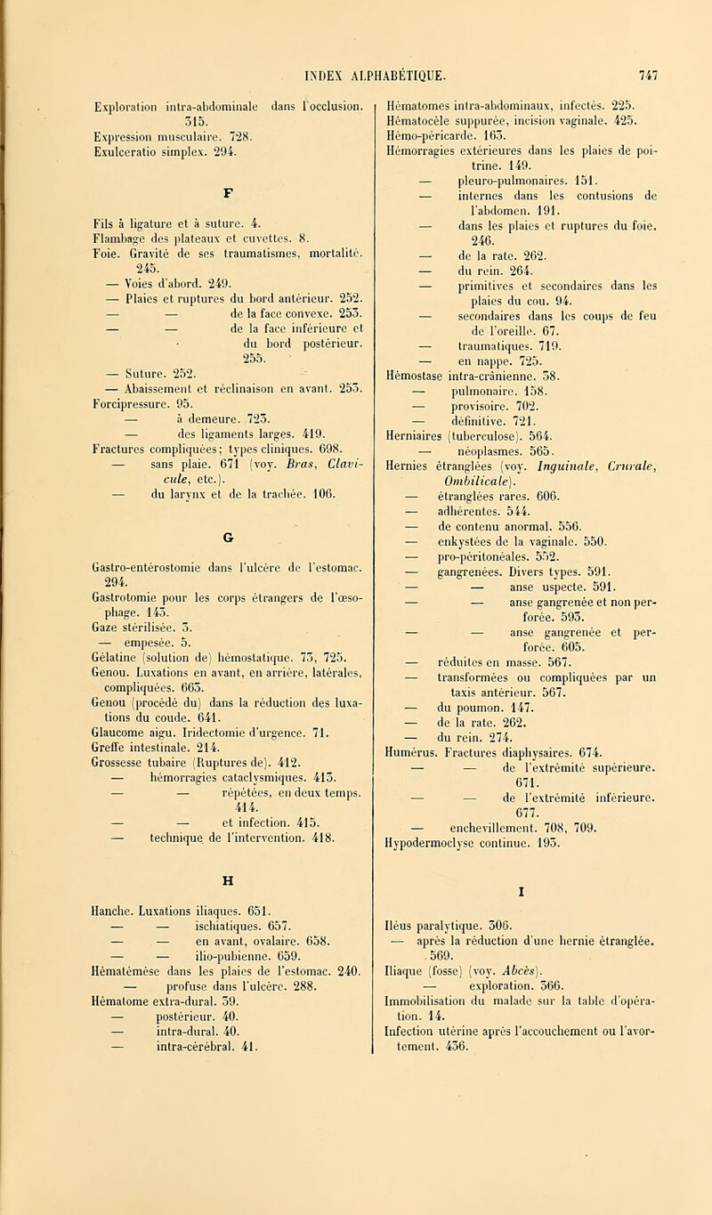 Exploration intra-abdominale dans l'occlusion. 515. Expression musculaire. 7'28. Exulceratio simples. 294. Fils à ligature et à suture. 4. Flambage «les plateaux et cuvettes. 8. T'oie. Gravité de ses traumatismes, mortalité. 245. — Voies d'abord. 249. — Plaies et ruptures du bord antérieur. 252. de la face convexe. 253. — — de la face inférieure et du bord postérieur. 255. — Suture. 252. — Abaissement et réclinaison en avant. 253. Forcipressure. 95. — à demeure. 723. — des ligaments larges. 419. Fractures compliquées; types cliniques. 698. — sans plaie. 671 (voy. Bras, Clavi- cule, etc.). — du larynx et de la trachée. 106. Gastro-entérostomie dans l'ulcère de l'estomac. 294. Gastrotomie pour les corps étrangers de l'œso- phage. 145. Gaze stérilisée. 5. — empesée. 5. Gélatine (solution de) hémostatique. 73, 725. Genou. Luxations en avant, en arriére, latérales, compliquées. 665. Genou (procédé du) dans la réduction des luxa- tions du coude. 641. Glaucome aigu. Iridectomie d'urgence. 71. Greffe intestinale. 214. Grossesse tubaire (Ruptures de). 412. — hémorragies cataclysmiques. 413. — — répétées, en deux temps. 414. — — et infection. 415. — technique, de l'intervention. 418. Hanche. Luxations iliaques. 651. — —■ ischiatiques. 657. — — en avant, ovalaire. 658. — — ilio-pubienne. 659. Hématémésc dans les plaies de l'estomac. 240. — profuse dans l'ulcère. 288. Hématome extra-dural. 59. — postérieur. 40. — intra-dural. 40. intra-cérébral. 41. Hématomes intra-abdominaux, infectés. 225. Hématocèle suppurée, incision vaginale. 425. Hémo-péricarde. 163. Hémorragies extérieures dans les plaies de poi- trine. 149. — pleuro-pulmonaires. 151. — internes dans les contusions de l'abdomen. 191. — dans les plaies et ruptures du foie. 246. — de la rate. 262. — du rein. 264. — primitives et secondaires dans les plaies du cou. 94. — secondaires dans les coups de feu de l'oreille. 67. — traumatiques. 719. — en nappe. 725. Hémostase intra-crânienne. 58. — pulmonaire. 158. — provisoire. 702. — définitive. 721. Herniaires (tuberculose). 564. — néoplasmes. 565. Hernies étranglées (voy. Inguinale, Crurale, Ombilicale). — étranglées rares. 606. — adhérentes. 544. — de contenu anormal. 556. — enkystées de la vaginale. 550. — pro-péritonéales. 552. — gangrenées. Divers types. 591. — —■ anse uspecte. 591. — — anse gangrenée et non per- forée. 593. — — anse gangrenée et per- forée. 605. — réduites en masse. 567. — transformées ou compliquées par un taxis antérieur. 567. — du poumon. 147. — de la rate. 262. ■— du rein. 274. Humérus. Fractures diaphysaires. 674. — — de l'extrémité supérieure. 671. — de l'extrémité inférieure. 677. — enchevillement. 708, 709. Hypodermoclyse continue. 195. Iléus paralytique. 506. — après la réduction d'une hernie étranglée. 569. Iliaque (fosse) (voy. Abcès). — exploration. 566. Immobilisation du malade sur la table d'opéra- tion. 14. Infection utérine après l'accouchement ou l'avor- tement. 436.