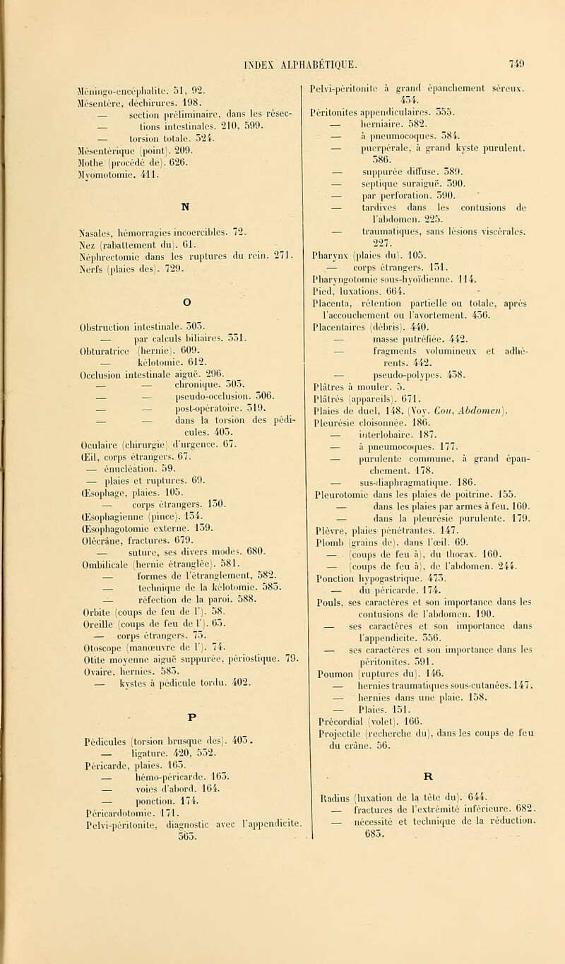 Sléningo-encéphalitc. 51, 92. Mésentère, déchirures. 198. — section préliminaire, dans les résec- — tions intestinales. 210, 599. — torsion totale. 524. Mésentériquc (point). 209. Mothe (procédé de). 626. Mvomotomie. 411. N Nasales, hémorragies incoercibles. 72. Nez (rabattement du). 01. Néphrectomie dans les ruptures du rein. 271. Nerfs (plaies des). 729. Obstruction intestinale. 505. — par calculs biliaires. 551. Obturatrice (hernie). 609. — kélotomie. 612. Occlusion intestinale aiguë. 296.^ — — chronique. 505. — — pseudo-occlusion. 506. — — post-opératoire. 519. — — dans la torsion des pédi- cules. 405. Oculaire (chirurgie) d'urgence. 07. Œil, corps étrangers. 67. — énucléation. 59. — plaies et ruptures. 69. Œsophage, plaies. 105. — corps étrangers. 150. Œsophagienne (pince). 154. Œsophagotomie externe. 159. Olécràne, fractures. 679. — suture, ses divers modes. 680. Ombilicale (hernie étranglée). 581. — formes de l'étranglement, 582. — technique de la kélotomie. 585. — réfection de la paroi. 588. Orbite (coups de feu de 1'). 58. Oreille (coups de feu del'). 65. — corps étrangers. 75. Otoscope (manœuvre deT). 74. Otite moyenne aiguë suppurée, périostique. 79. Ovaire, hernies. 585. — kystes à pédicule tordu. 402. Pédicules (torsion brusque des). 405. — ligature. 420, 552. Péricarde, plaies. 165. — hémo-péricarde. 165. — voies d'abord. 164. — ponction. 174. Péricardotomic. 171. Pelvi-périlonite, diagnostic avec l'appendicite. 565. Pelvi-péritonite à grand épanchement séreux. '454. Péritonites appcndiculaires. 555. — herniaire. 582. — à pneumocoques. 58 i. — puerpérale, à grand kyste purulent. 586. — suppurée diffuse. 589. — seplique suraiguë. 590. — par perforation. 590. — tardives dans les contusions de l'abdomen. 225. — traumatiques, sans lésions viscérales. 227. Pharynx (plaies du). 105. — corps étrangers. 151. Pharvngotomie sous-hyoïdienne. 114. Pied, luxations. 664. Placenta, rétention partielle ou totale, après l'accouchement ou l'avortement. 456. Placentaires (débris). 440. — masse putréfiée. 442. — fragments volumineux et adhé- rents. 442. — pseudo-polypes. 458. Plâtres à mouler. 5. Plâtrés (appareils). 671. Plaies de duel, 148. (Voy. Cou, Abdomen]. Pleurésie cloisonnée. 186. — interlohaire. 187. — à pneumocoques. 177. — purulente commune, à grand épan- chement. 178. — sus-diaphragmatique. 186. Pleurotomie dans les plaies de poitrine. 155. — dans les plaies par armes à feu. 160. — dans la pleurésie purulente. 179. Plèvre, plaies pénétrantes. 147. Plomb (grains de), dans l'œil. 69. — (coups de feu à), du thorax. 160. — (coups de feu à), de l'abdomen. 244. Ponction hypogastrique. 475. — du péricarde. 174. Pouls, ses caractères et son importance dans les contusions de l'abdomen. 190. — ses caractères et son importance dans l'appendicite. 556. — ses caractères et son importance dans les péritonites. 591. Poumon (ruptures du). 146. — hernies traumatiques sous-cutanées. 147. — hernies dans une plaie. 158. — Plaies. 151. Précordial (volet). 166. Projectile (recherche du), dans les coups de feu du crâne. 56. Radius (luxation de la tète du). 644. — fractures de l'extrémité inférieure. 682. — nécessité et technique de la réduction. 685.