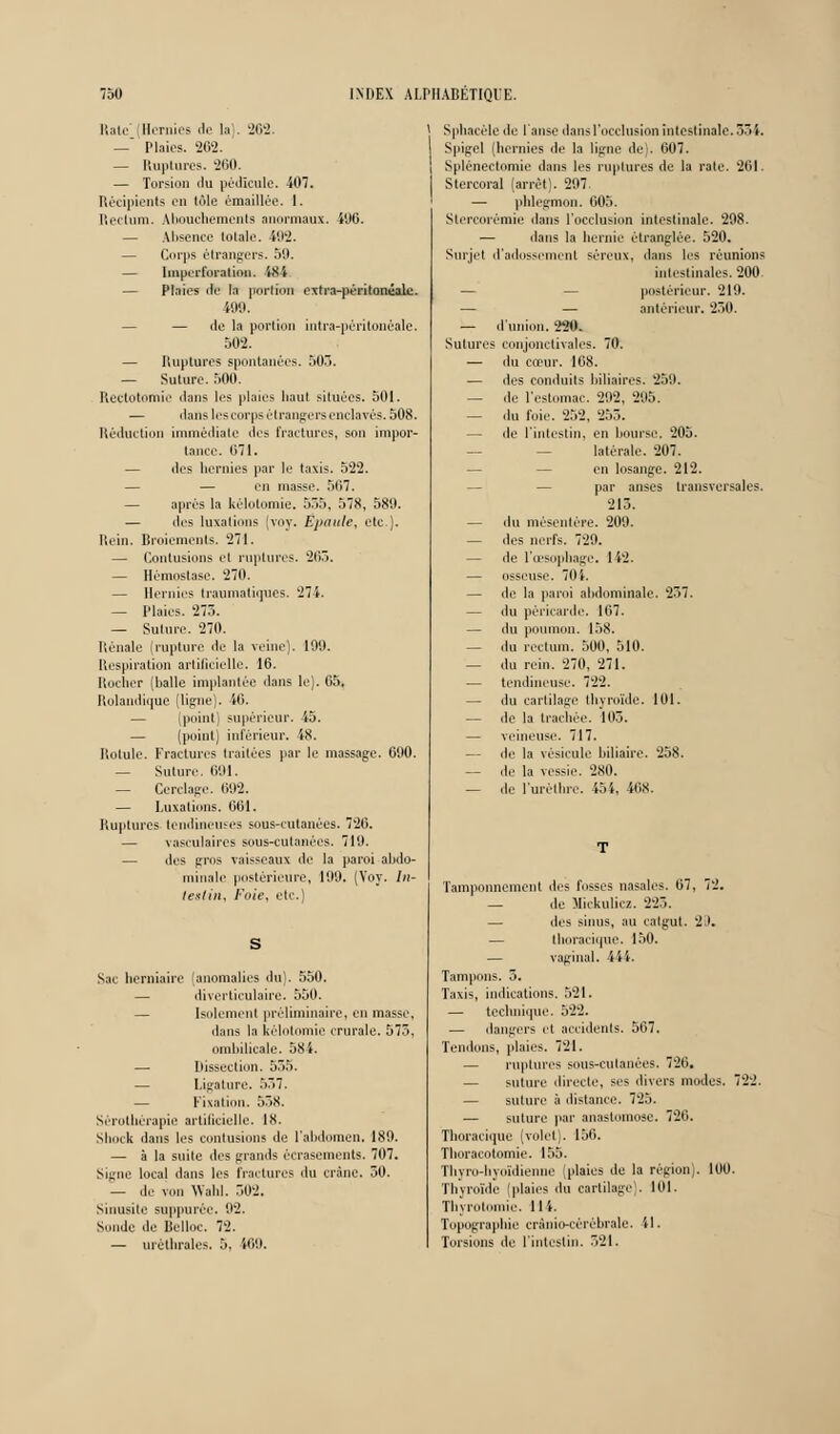 Iial<- (Hernies de la . 262. — Plaies. 262. — Ruptures. 200. — Torsion du pédicule. 407. Récipients en tôle èmaillée. I. Rectum. Abouchements anormaux. i06. — Absence totale. 4112. — Corps étrangers. 59. — linpcrforation. iSi — Plaies de la portion oxtra-pèritomiale. 490. — — de la portion întra-péritonêale. 502. — Ruptures spontanées. 503. — Suture. 500. Rectotomic dans les plaies haut situées. 501. — dans les corps étrangers enclavés. 508. Réduction immédiate des fractures, son impor- tance. 671. — des hernies par le taxis. 522. — en niasse. 567. — après la kélotomie. 555. 578, 589. — des luxations (voy. Epaule, etc.). Rein. Broiements. 271. — Contusions et ruptures. 265. — Hémostase. 270. — Hernies traumatiques. 274. — Plaies. 275. — Suture. 270. Rénale (rupture de la veine). 199. Respiration artificielle. 16. Hocher (balle implantée dans le). 65, Rolandique (ligne). 40. — (point) supérieur. 55. — (point) inférieur. 48. llotule. Fractures traitées par le massage. 690. — Suture. 691. — Cerclage. 692. — Luxations. 661. Ruptures tendineuses sous-cutanées. 726. — vasculaires sous-cutanées. 710. — des gros vaisseaux de la paroi abdo- minale postérieure, 199. (Voy. In- testin, Fuie, etc.) S Sac herniaire (anomalies du). 550. diverticulaire. 550. — Isolement préliminaire, en masse, dans la kélotomie crurale. 575, ombilicale. 584. Dissection. 535. Ligature. 357. Fixation. 558. Sérothérapie artificielle. 18. Sliock dans les contusions de l'abdomen. 189. — à la suite des grands écrasements. 707. Signe local dans les fractures du crâne. 30. — de von Wabl. 502. Sinusite suppurée. 92. SiinJe de Belloc. 72. — uréllirales. 3. W9. * Sphacèlede l'anse dans l'occlusion intestinale. 351. Spigel (hernies de la ligne de). 607. Splénectomie dans les ruptures de la rate. 261. Stercoral (arrêt). 297. — phlegmon. 605. Stereorèmie dans l'occlusion intestinale. 298. — dans la hernie étranglée. 520. Surjet d'adossement séreux, dans les réunions intestinales. 200. postérieur. 219. — — antérieur. 250. — d'union. 229. Sutures eonjonclivales. 70. — du cœur. 168. — des conduits biliaires. 259. — de l'estomac. 202, 205. — du foie. 232. 255. — de l'intestin, en bourse. 205. latérale. 207. en losange. 212. par anses transversales. 213. — du mésentère. 209. — des nerfs. 729. — de l'oesophage. 1 i2. — osseuse. 701. — de la paroi abdominale. 257. — du péricarde. 167. — du poumon. 158. — du rectum. 500, 510. — du rein. 270, 271. — tendineuse. 722. — du cartilage thyroïde. 101. — de la trachée. 103. — veineuse. 717. — de la vésicule biliaire. 258. — de la vessie. 280. — de l'uréthrc. 154, îtis. Tamponnement des fosses nasales. 67, 72. — de Mickulicz. 225. — des sinus, au catgut. 2 I. tlioracique. 130. — vaginal. 444. Tampons. 3. Taxis, indications. 521. — technique. 522. — dangers et accidents. 507. Tendons, plaies. 721. — ruptures sous-cutanées. 726. — suture directe, ses divers modes. 722. — suture à distance. 725. — suture par anastomose. 726. Tlioracique (volet). 156. Thoracotomie. 155. Tbyn.-liyoïdienne (plaies de la région,. 100. Thyroïde 'plaies du cartilage. 101. Tbvrotouiie. 114. Topographie crânio-cérèbrale. il. Torsions de l'intestin. 521.