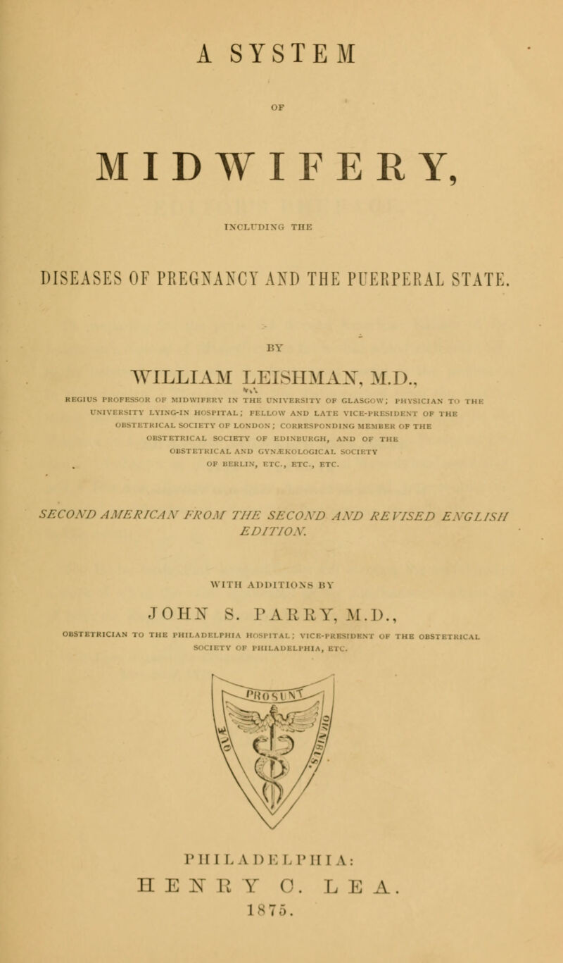 A SYSTEM MIDWIFERY, INXLl'DIXG THE DISEASES OF PREGNANCY AND THE PUERPERAL STATE BY WILLIAM LEISHMAX, M.D.. *»\ REGIUS PROFBSSOB OF MIDWIFERY IN THE UNIVERSITY OF GLASGOW; PHYSICIAN To THE UNIVERSITY LYING-IN HOSPITAL; FELLOW AND LATE VICE-PRESIDENT OF THE OBSTETRICAL SOCIETY OF LONDON J CORRESPONDING MEMBER OF THE OBSTETRICAL SOCIETY OF EDINBURGH, AND OF THE OBSTETRICAL AND GYNVEKOLOGIC A I. SO< II IV KLIN, ETC., ETC., ETC. SECOND AMERICAN FROM THE SECOND AND REUSED ENGLISH EDITION. WITH ADDITIONS BY JOHN S. PA R R Y. M.I>., OMTBIKICIAM i 1111: PHILADELPHIA HOSPITAL; VICB-P1 I THEOBSTi [] iv OF PHILADELPHIA. P II I L A I) E I- T II I A: H E IT E T 0. LEA. L 8 7 5.