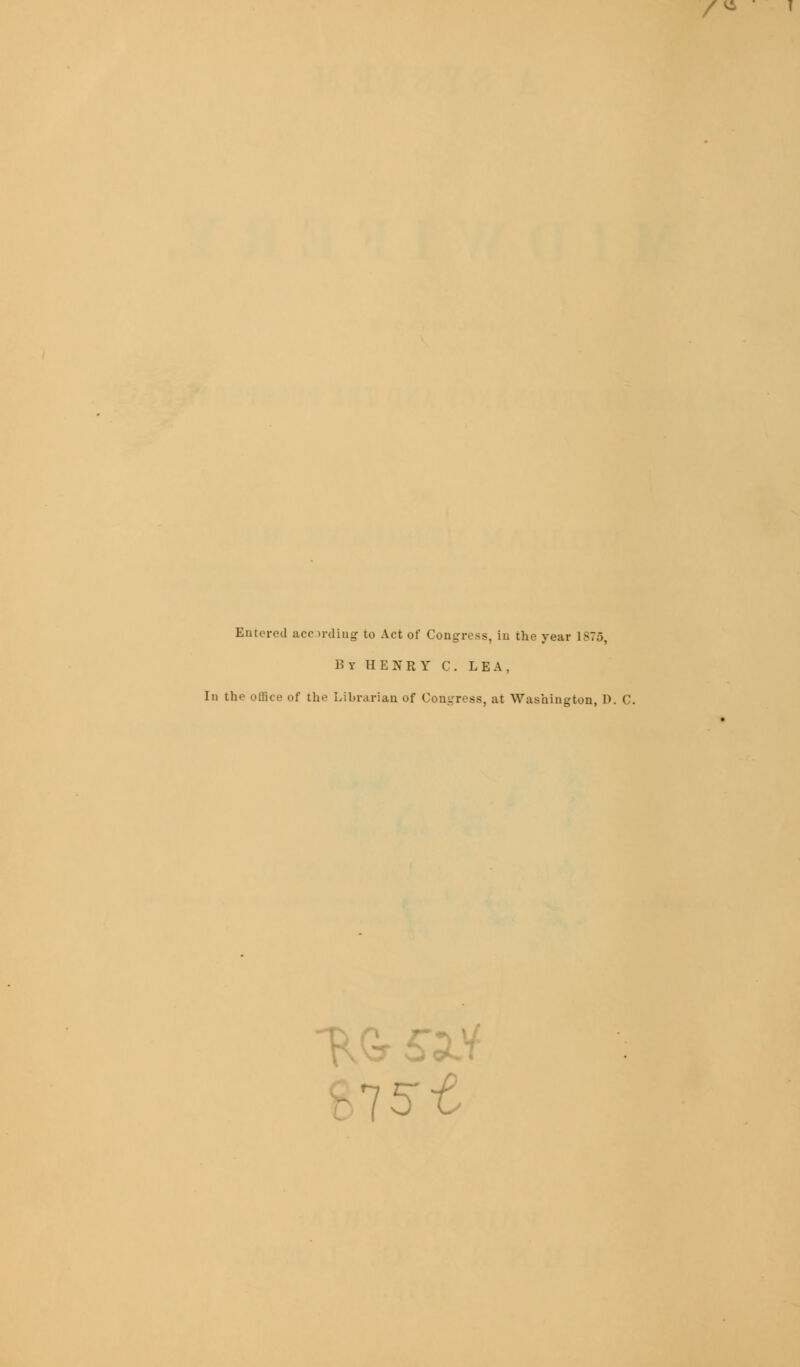 /* 1 Entered acr irdiug to Act of Congress, iu the year 1-7... By HENRY C. LEA. ] th lice of the Librarian of Congress, at Washington, 1). C. 75-e