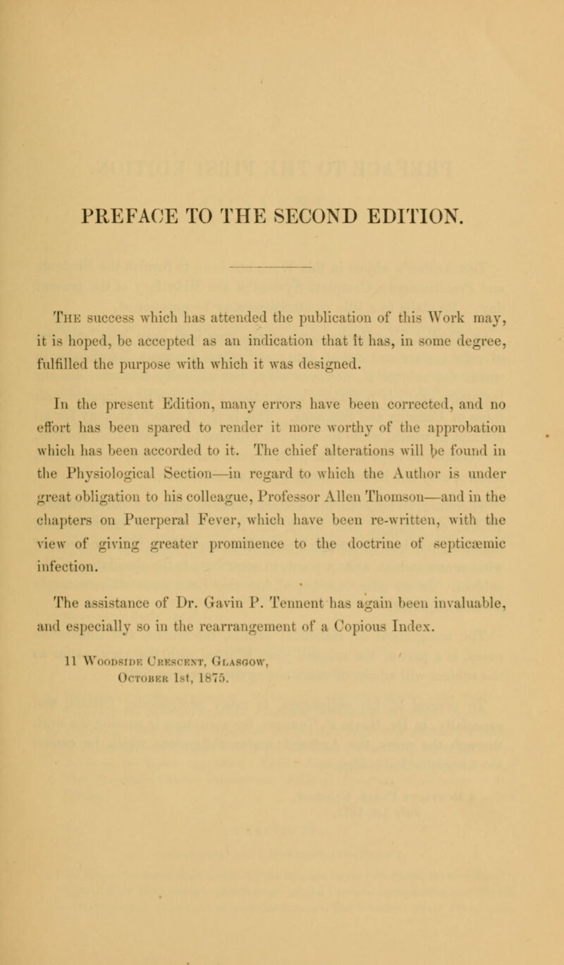 The success which has attended the publication of this Work may, it is hoped, be accepted as an indication that it has, in some deg fulfilled the purpose with which it was designed. In the present Edition, many errors have been correcte 1. and no effort has been spared to render it more worthy of the approbation which has been accorded to it. The chief alterations will he found in the Physiological Section—in regard to which the Author is under great obligation to his colleague, Pr< Mien Thomson—and in the chapters on Puerperal Fever, which have been re-written, with the view of giving greater prominence to the doctrine of septicemic infection. The assistance of Dr. Gavin P. Tennent ha- again been invaluable, and especially so in the rearrangement of a Copious Index. 1 1 WOODBIDK < 'bBSCBNT, GlASOOW, IBBR 1-t. 1-7...