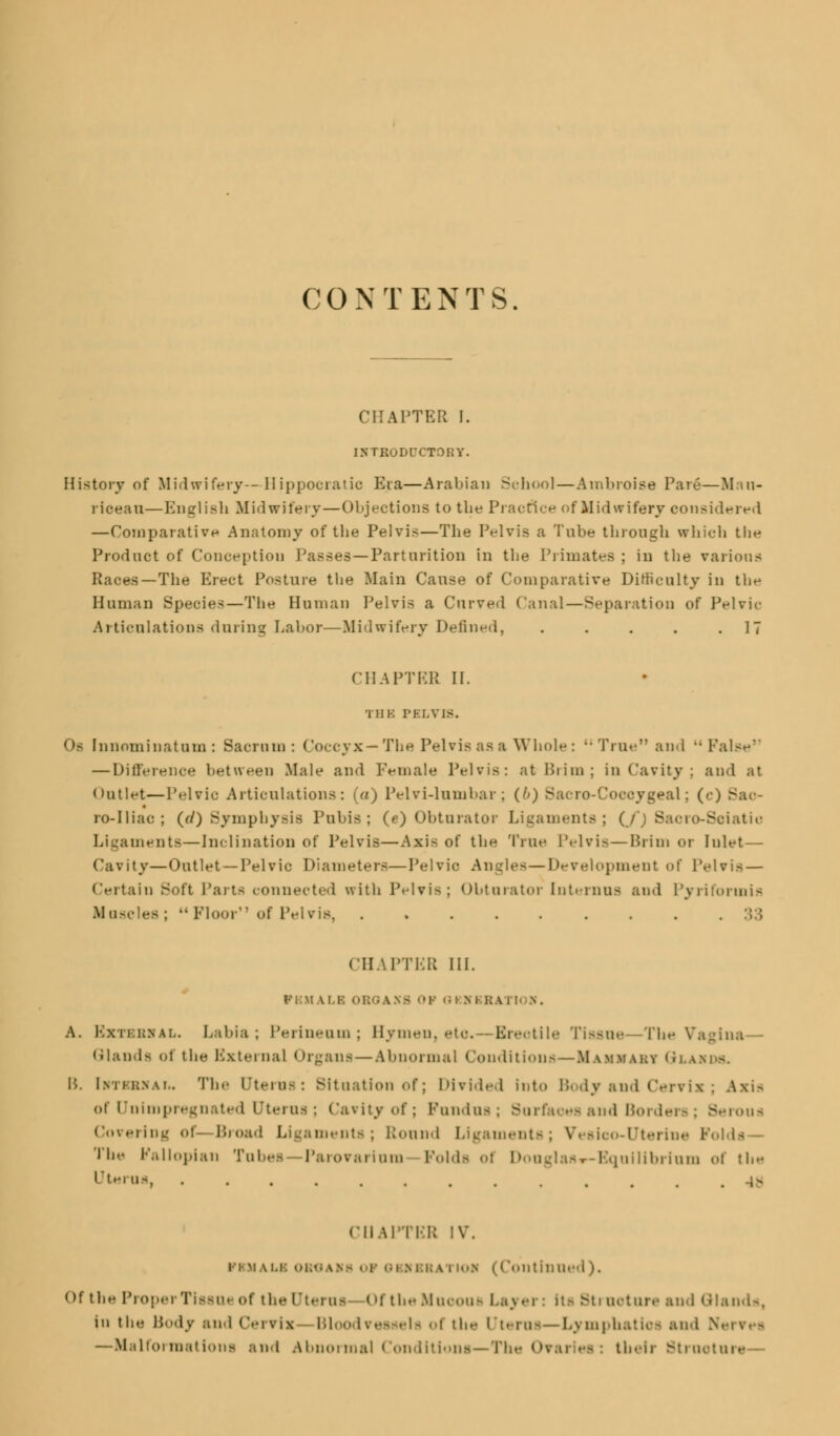 CONTENTS. CHAPTER I. INTRODUCTORY. History of Midwifery—Hippocratic Era—Arabian School — Ambroise Pare—M.ui- riceau—English Midwifery — Objections to the Practice of Midwifery considered —Comparative Anatomy of tbe Pelvis—The Pelvis a Tube through which the Product of Conception Passes —Parturition in the Primates ; in the various Races—The Elect Posture the Main Cause of Comparative Difficulty in the Human Species—The Human Pelvis a Curved Canal—Separation of Pelvic Articulations during Labor—Midwifery Defined, . . . . .17 CHAPTBB II. THB PELVIS. Of Innominatum: Sacrum: Coccyx— The Pelvis as a Whole : •■ True and False — Difference between Male and Female Pelvis: at Brim; in Cavity; and at Outlet—Pelvic Articulations: (a) Pelvi-lumbar ; (/») B : («•) Bae- ro-Iliac ; (r/) Symphysis Pubis; (e) Obturator Ligaments; (/) Saoro-Soiatio Ligaments—Inclination of Pelvis—Axis of the True Pelvis — Brim or Inlet— Cavity —Outlet —Pelvic Diameters—Pelvic Angles—Development of Pelvis — Certain Soft Parts connected with Pelvis; obturator [nternns and Pyriformis Muscles; Floor of Pelvis, ......... CHAPTER III. PBMALB ORGANS 01 OKHI BA1 U .n . A. BxTBBVAL. Labia; Perineum ; Hymen, etO.—Erectile Tissue—The Vagina Glands of the External Organs — Abnormal Conditions—Mammaky Qlamds. B. i.m i-k.n4i.. Tin- Uterus: Bltoatlon of; Divided Into Body and Ce] of Unimpregnated Uterus; Cavity of; Pandas; 3a md Borders; Berous Covering of—Broad Ligaments; bound Ligaments; Vesico-Uterine Folds— Tbe Fallopian Tabes -Parovarian! Folds ol Donglas«~Equilibrium of the Uterus, •............,- CHAPTER IV. iiM ai.i-: OBi IBHBRA1 10* (Continued). of the Proper Tissue of the Uterus Of theMuooae Layer: Its Btraotare and Qlands, in ths Body and Cervix Bloodvessels of the Uterus— Lymphatiea and >• —Malformations and Abnormal Conditions—The Ovaries: their Strnoture