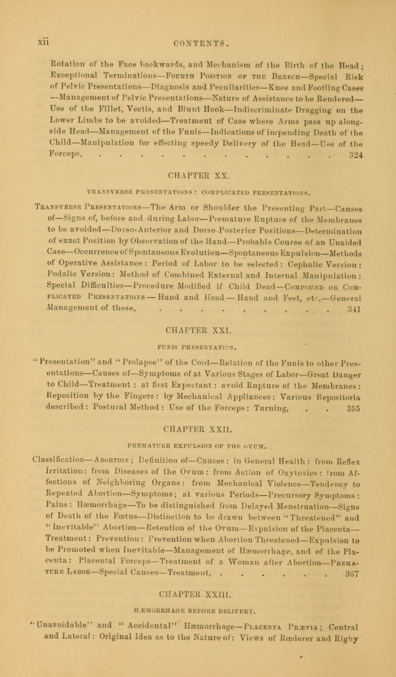 Rotation of the Face backwards, and Mechanism of the Birth of the Head ; Exceptional Terminations—Fourth Position of tiir Breech—Special Risk of Pelvic Presentations—Diagnosis and Peculiarities—Knee and Footling Cases —Management of Pelvic Presentations—Nature of Assistance to be Rendered— Use of the Fillet, Vectis, and Blunt Hook—Indiscriminate Dragging on the Lower Limbs to he avoided—Treatment of Case where Anns pass op along- side Head—Management of the Funis—Indications of impending Death of the Child—Manipulation for effecting speedy Delivery of the Head—Use of the Forceps, 324 CHAPTER XX. TRANSVERSE PRESENTATIONS! COMPLICATED PRESENTATIONS. Transverse Presentations—The Arm or Shoulder the Presenting Part—Causes of—Signs of, before and during Labor—Premature Rupture of the Membranes to he avoided—Dorso-Anterior and Dorso-Posterior Positions—Determination of exact Position by Observation of the Hand—Probable Course of an Unaided Case—Occurrence of Spontaneous Evolution—Spontaneous Expulsion—Methods of Operative Assistance: Period of Labor to be selected: Cephalic Version: Podalic Version: Method of Combined External and Internal Manipulation: Special Difficulties—Procedure Modified if Child Dead—Compound or Com- plicated Presentations —Hand and Head—Hand and Feet, etc.—General Management of these, 341 CHAPTER XXI. FD S IS PR KBEN T ATIO N . •' Presentation and Prolapse of the Cord—Relation of the Funis to other Pres- entations—Causes of—Symptoms of at Various Stages of Labor—Great Danger to Child—Treatment : at fiist Expectant : avoid Rupture of the Membranes: Reposition by the Fingers: by Mechanical Appliances: Various R epos i tori a described: Postural Method : Use of the Forceps : Turning, . . 355 CHAPTER XXII. PREMATURE EXPULSION OF THK OVUM. Classification—Abortion ; Definition of—Causes: in General Health: from Reflex Irritation: from Diseases of the Ovum: from Action of Oxytoxics: from Af- fections of Neighboring Organs : from Mechanical Violence—Tendency to Repeated Abortion—Symptoms ; at various Periods—Precursory Symptoms : Pains: Haemorrhage—To be distinguished from Delayed Menstruation—Signs of Death of the Foetus—Distinction to be drawn between Threatened and Inevitable Abortion—Retention of the Ovum—Expulsion of the Placenta- Treatment : Prevention : Prevention when Abortion Threatened—Expulsion to be Promoted when Inevitable—Management of Haemorrhage, and of the Pla- centa: Placental Forceps—Treatment of a Woman after Abortion—Prema- ture Labor—Special Causes—Treatment. 307 kPTER XXIII. HEMORRHAGE BEFORE DELIVERY. '• Unavoidable and Accidental Haemorrhage—Placenta Previa; Central and Lateral : Original Idea as to the Nature of: Views of Rcederer and Rigby
