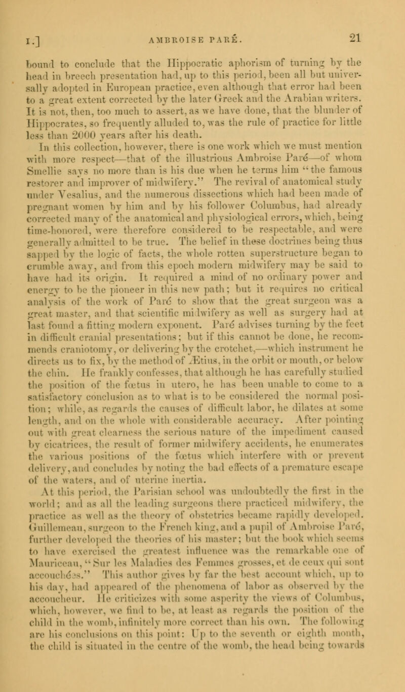 bound to conclude that the Hippocratic aphorism of turning by the tation had,up to thia period,been all but univer- sally a lopted in European practice,even although that error had - extent corrected by the later Greet and the Arabian wri then, too much to assert, as we have 'lone, that the blun I Hippocrates, bo frequently alluded to, waa the rule of practice for little less than 2000 years after his death. In this collection, however, there is one work which we must mention with more respect—that of the illustrious Ambroise Pare*—of whom Smellie says no more than is his due when he terms him the fan per and improver of midwifery. The revival of anatomical Btudy under Vesalius, and the numer ctiona which had been made of ant women by him and by his follower Columbus, had already many of the anatomical and physiological errors, which,! time-honored, were therefore considered to be respectable, and were rally admitted to be true. The belief in these doctrines being thus sapped by the logic of facts, the whole rotten superstructure began to crumble away, and from this epoch modern midwifery may be sai 1 to have had its origin. It required a mind of no ordinar ■ and the pioneer in this new path; but it requires no critical analysis of the work of Pare* to show that the great surgeon h and that scientific mi iwifery as well as Burgery had at last found a fitting modern exponent Pare* advises turning by the feet in difficult cranial presentations; but if this cannot be done, he recom- Is craniotomy, or delivering by the crotchet,—which instrument he directs us to fix. by the method of zEtius, in the orbit or mouth,or below ■Yin. lie frankly confesses, that although he has carefully studied tion of the foetus in utero, he has been unable to come to a actory conclusion as to what is \ I the normal tion; whi .yards the causes of difficult labor, he dilate- at some length, and on the whole with i After pointing out with great clearness the aerioua nature of the impediment ca the result of former midwifery accidents, he enum • various , of the foetus which interfere with <>r prevent delivery, and concludes by noting the had effects of a premature escape of the waters, and of uterine inertia. At this period, the Parisian school was undoubtedly the first in the world; and as all the leading surgeons there practiced midwifery, the practice a- well as the theory of obstetrics became rapidly devel Guillemeau,surgeon to the French king, and a pupil of Ambn further developed the theories of bis master; but the book which Beeras to have exercised thi M influence was the remarkable o Mauriceau, Sur lea Maladies dea Femmea et de ceux qui sont ». Thia author gives by far the best account which, up to hie day, had appeared of the phenomena of labor as observed by the accoucheur, lie criticizes inth some asperity the views of Columbus, which, however, we tin I t<> he. ;»t least ;>- regards the position of the child in the womb,infinitely more correct than his own. The following are hia conclusions on this point: [Jp to th • seventh or eighth month, the child is situated in the centre of the womb, the head being towards