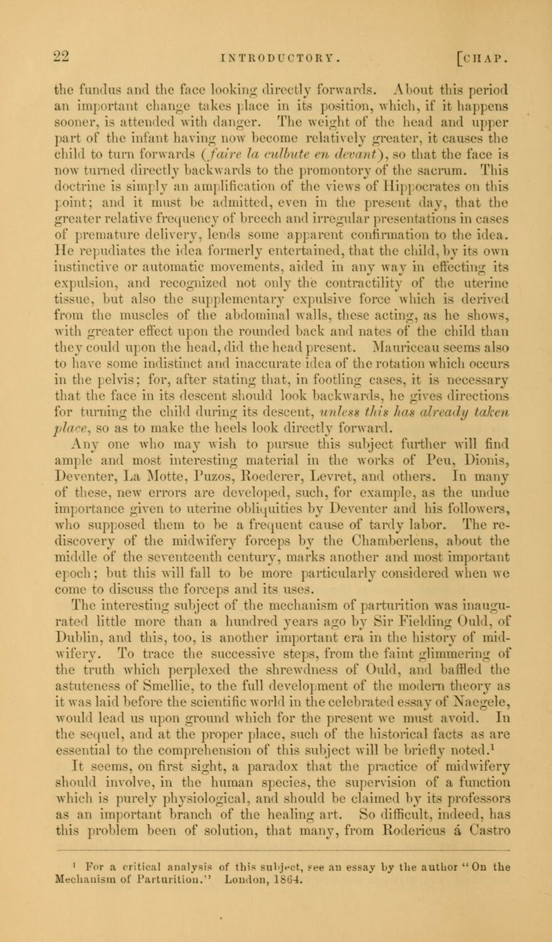 the fundus and the face looking directly forwards. About this period an important change takes place in its position, which, if it happens sooner, is attended with danger. The weight of the head and upper part of the infant having now become relatively greater, it causes the child to turn forwards (faire la culbute en devanf), so that the face is now turned directly backwards to the promontory of the sacrum. This doctrine is simply an amplification of the views of Hippocrates on this point: and it must he admitted, even in the present day, that the greater relative frequency of breech and irregular presentations in cases of premature delivery, lends some apparent confirmation to the idea. He repudiates the idea formerly entertained, that the child, hy its own instinctive or automatic movements, aided in any way in effecting its expulsion, and recognized not only the contractility of the uterine tissue, but also the supplementary expulsive force which is derived from the muscles of the abdominal walls, these acting, as he shows, with greater effect upon the rounded back and nates of the child than they could upon the head, did the head present. Mauriceau seems also to have some indistinct and inaccurate idea of the rotation which occurs in the pelvis: for, after stating that, in footling cases, it is necessary that the face in its descent should look backwards, he gives directions for turning the child during its descent, unless this has already taken place, so as to make the heels look directly forward. Any one who may wish to pursue this subject further will find ample and most interesting material in the works of Peu, Dionis, Deventer, La Motte, Puzos, Eoederer, Levret, and others. In many of these, new errors are developed, such, for example, as the undue importance given to uterine obliquities by Deventer and his followers, who supposed them to be a frequent cause of tardy labor. The re- discovery of the midwifery forceps by the Chamberlens, about the middle of the seventeenth century, marks another and most important epoch; but this will fall to be more particularly considered when we come to discuss the forceps and its uses. The interesting subject of the mechanism of parturition was inaugu- rated little more than a hundred years ago by Sir Fielding Ould, of Dublin, and this, too, is another important era in the history of mid- wifery. To trace the successive steps, from the faint glimmering of the truth which perplexed the shrewdness of Ould, and baffled the astuteness of Smellie, to the full development of the modern theory as it was laid before the scientific world in the celebrated essay of Naegele, would lead us upon ground which for the present we must avoid. In the sequel, and at the proper place, such of the historical facts as are essential to the comprehension of this subject will be briefly noted.1 It seems, on first sight, a paradox that the practice of midwifery should involve, in the human species, the supervision of a function which is purely physiological, and should Ik- claimed by its professors as an important branch of the healing art. So difficult, indeed, has this problem been of solution, that many, from Rodericus a Castro 1 For a critical analysis of this sul'jnct, fee an essay by the author On the Mechanism of Parturition. London, 18U4.