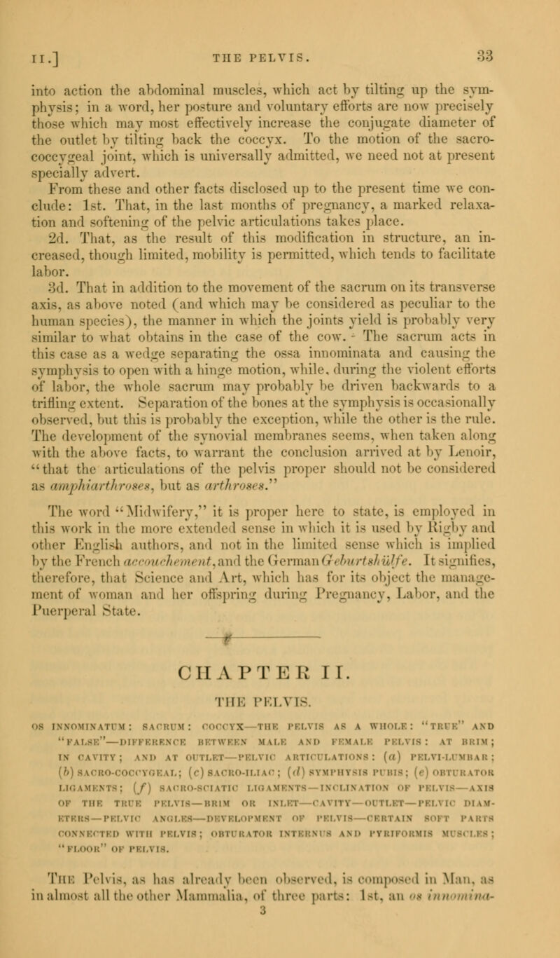 into action the abdominal muscles, which act by tilting up the sym- physis; in a word, her posture and voluntary efforts arc now precisely those which may most effectively increase the conjugate diameter of the outlet by tilting back the coccyx. To the motion of the sacro- coccygeal joint, which is universally admitted, we need not at present specially advert. Prom these and other facts disclosed up to the present time we con- clude: 1st. That, in the last months of pregnancy, a marked relaxa- tion and softening of the pelvic articulations takes place. 2d. That, as the result of this modification in structure, an in- creased, though limited, mobility i- permitted, which tends to facilitate Labor. 3d. That in addition to the movement of the sacrum on its transverse axis, as above noted (and which may he considered as peculiar to the human species), the manner in which the joints yield is probably very similar to what obtains in the case of the cow. The sacrum acts in this case a- a wedge separating the os<a innominata and causing the symphysis to open with a hinge motion, while, during the violent efforts of Labor, the whole sacrum may probably he driven backwards t«> a trifling extent. Separation of the hones at the symphysis is occasionally observed, hut this i- probably the exception, while the other is the rule. The development of the synovial membranes seems, when taken along with the above facts, t<> warrant the conclusion arrived at by Lenoir, that the articulations of the pelvis proper should not he considered a- amphiarthroses^ hut as arthroses. The word Midwifery, it is proper here t<> state, is employed in this work in the more extended sense in which it is used by Rigby and other English authors, and not in the limited Bense which is implied by the French ace wch m ///.and the GermanGreburtshulfe. It signifies, therefore, that Science and Art. which has for its object the manage- ment of woman and her offspring during Pregnancy, Labor, and the Puerperal State. CHAPTER II. THE PELVIS. \>>\ii\ \ 11 \i : SACRUM: COCCYX no: PELVIS 48 a WHOLI: uTBUE \ m> PALSB*'- mm mm.i. \M» FEMALE PELTI8 '. LI BRIM; l\ OAVTTYJ \\i. \i OUTLET PELVIC IBTICULATIONB: (tt) PELYI-LUMBAB; fOEAL; (c) BACRO-IUAO ; [d) SYMPHYSIS PUBI8 J I OBTURATOR LIOAMEN1 CIATIO LIGAMENTS INCLINATION OP PELVIS IX IS i no mm PELYIB—BBM OR INLET CAVTT1 <>iiiii PELVK DIAM- 18—PELVIC IS OP PELVIS - I P IBTS CONNECTED* 'ELVIS; OBTURATOR i- LND PYBTP0BMI1 I i i NYI8. Tin: Pelvis, a- baa already been observed, i- composed in Ma in almost all the other Mammalia, <>t three parts: 1 at, an o$ innomina- 3