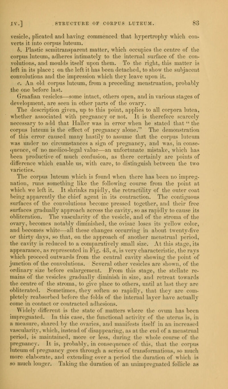 vesicle, plicated and having commenced that hypertrophy which con- verts it into corpus luteum. h. Plastic semitransparent matter, which occupies the centre of the corpus luteum, adheres intimately to the internal surface of the con- volutions, and moulds itself upon them. To the right, this matter is left in its place ; on the left it has heen detached, to show the subjacent convolutions and the impression which they leave upon it. c. An old corpus luteum, from a preceding menstruation, probably the one before last. Graafian vesicles—some intact, others open, and in various stages of development, are seen in other parts of the ovary. The description given, up to this point, applies to all corpora lutea, whether associated with pregnancy or not. It is therefore scarcely necessary to add that Haller was in error when he stated that  the cor]his luteum is the effect of pregnancy alone. The demonstration of this error caused many hastily to assume that the corpus luteum was under no circumstances a sign of pregnancy, and was, in conse- quence, of no medico-legal value—an unfortunate mistake, which has been productive of much confusion, as there certainly are points of difference which enable us, with care, to distinguish between the two varieties. The corpus luteum which is found when there has been no impreg- nation, runs something like the following course from the point at which we left it. It shrinks rapidly, the retractility of the outer coat being apparently the chief agent in its contraction. The contiguous Surfaces of the convolutions become pressed together, and their free surfaces gradually approach across the cavity. so as rapidly to cause its obliteration. The vascularity of the vesicle, and of the stroma of the ovary, becomes notably diminished, the ovisac loses its yellow color, and becomes white—all these changes occurring in about twenty-five ran , or thirty days, so that, on the approach of another menstrual period, the cavity is reduced to :t comparatively small size. At this stage, its appearance, a- represented in Fig. 43, . i- very characteristic, the rays which proceed outwards from the central cavity showing the point of junction of the convolutions. Several other vesicles are shown, of the ordinary size before enlargement. From this stage, the stellate re- mains of the vesicles gradually diminish in size, and retreat towards the centre of the stroma, to give place to others, until at last they are obliterated. Sometimes, fchey soften so rapidly, that they are com- pletely reabsorbed before the folds of the internal layer have actually come in contact or contracted adhesions. Widely different i> the state of matters where the ovum has been impregnated. In this case, the functional activity of the uterus i-. in a measure, shared by the ovaries, and manifests it-elf in an increased vascularity, which, instead of disappearing, as at the end of a menstrual period, i> maintained, more or less, during the whole course of the pregnancy. It is, probably, in Consequence Of thi8, that the corpus luteum of pregnancy goes through a series of transformations, bo much more elaborate, and extending over a period the duration of which is so much longer. Taking the duration of an unimpregnated follicle as