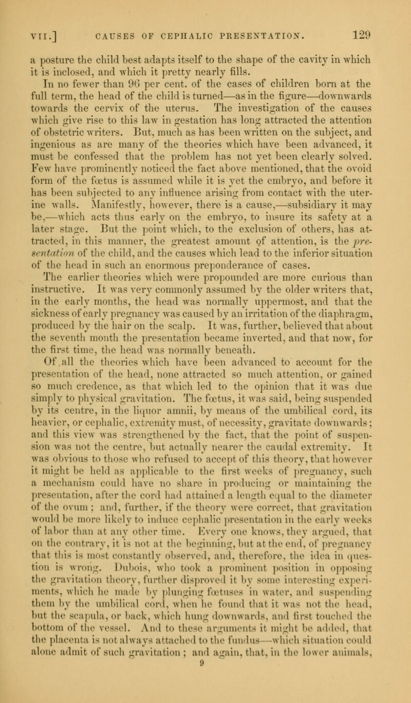 a posture the child best adapts itself to the shape of the cavity in which it is inclosed, and which it pretty nearly fills. In no fewer than 96 per cent, of the cases of children born at the full term, the head of the child is turned—as in the figure—downwards towards the cervix of the uterus. The investigation of the causes which give rise to this law in gestation has long attracted the attention of obstetric writers. But, much as has been written on the subject, and ingenious as are many of the theories which have been advanced, it must be confessed that the problem has not yet been clearly solved. Few have prominently noticed the fact above mentioned, that the ovoid form of the fcetus is assumed while it is yet the embryo, and before it has been subjected to any influence arising from contact with the uter- ine walls. Manifestly, however, there is a cause,—subsidiary it may be,—which acts thus early on the embryo, to insure its safety at a later stage. But the point which, to the exclusion of others, has at- tracted, in this manner, the greatest amount of attention, is the pre- sentation of the child, and the causes which lead to the inferior situation of the head in such an enormous preponderance of cases. The earlier theories which were propounded are more curious than instructive. It was very commonly assumed by the older writers that, in the early months, the head was normally uppermost, and that the sickness of early pregnancy was caused by an irritation of the diaphragm, produced by the hair on the scalp. It was, further, believed that about the seventh month the presentation became inverted, and that now, for the first time, the head was normally beneath. Of all the theories which have been advanced to account for the .it.Mfimi of the head, none attracted so much attention, or gained so much credence, as that which led to the opinion that it was due simply to physical gravitation. The foetus, it was said, being suspended by its centre, in the liquor amnii, by means <>t the umbilical cord, its heavier, or cephalic, extremity must, of necessity, gravitate downwards: and this view was strengthened by the fact, that the point of suspen- sion \\;i< not the centre, but actually nearer the caudal extremity. It was obvious to those who refused to accept of this theory, that however it might be held as applicable to the first weeks of pregnancy, such a mechanism could have no share in producing <>r maintaining the presentation, after the cord had attained a length equal to the diameter of the ovum: ami, further, if the theory were correct, that gravitation would be more likely to iuduee cephalic premutation in the early week- of labor than at any other time. Every one knows, they argued, that on the contrary,it is not at the beginning, but at the end, of pregnancy that this i- most constantly observed, and, therefore, the idea in ques- tion is wrong. Dubois, who took a prominent position in opposing the gravitation theory, further disproved it by some interesting experi- ments, which lie male by plunging foetuses in water, and suspending them by the uiuhilie.il mv,\. when he found that it was not the head. but the scapula, or back, which hung downwards, and first touched the bottom of the vessel. And to these arguments it might be added, that the placenta is not always attached t«> the fundus which situation could alone admit of such gravitation; and again, that,in the Lower animals,