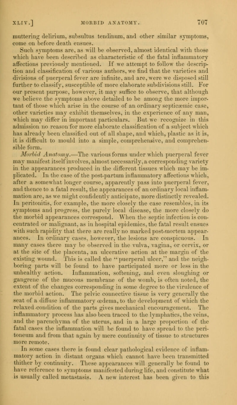 muttering delirium. Bubsultus tendinum, and other similar symptoms, come on before death ensue-. Such symptoms are. as will be observed, almost identical with those which have been described as characteristic of the fatal inflammatory affections previously mentioned. If we attempt to follow the descrip- tion and classification of various authors, we find that the varieties and divisions of puerperal fever are infinite, and are. were we disposed still further to classify, susceptible of more elaborate subdivisions still. For our present purpose, however, it may suffice to observe, that although we believe the symptoms above detailed to be among the more impor- tant of those which arise in the course of an ordinary septicemic c other varieties may exhibit themselves, in the experience of any man, which may differ in important particulars. Bui we recognize in this admission no reason for more elaborate classification of a subject which has already been classified out of all shape, and which, plastic as it is. it is difficult to mould into a simple, comprehensive, and comprehen- sible form. Morbid Anatomy.—The various forms under which puerperal fever may manifest itself involves, almost necessarily, a corresponding variety in the appearances produced in the different tissues which may be im- plicated. In the case of the post-partum inflammatory affections which, after a somewhat Longer course, apparently pass into puerperal fever, ami thence to a latal result, the appearances of an ordinary local inflam- mation are. as we might confidently anticipate, more distinctly revealed. In peritonitis, for example, the more closely the case resembles, in its symptoms and progress, the purely local disease, the more closely do the morbid appearances correspond. When the septic infection is con- centrated or malignant, a- in hospital epidemics, the fatal result ensues with such rapidity that there are really no marked post-mortem appear- ances. In ordinary cases however, the lesions are conspicuous. In many cases there may be observed in the vulva, vagina, or cervix, or at the Bite f the placenta, an ulcerative action at the margin of the existing wound. This is called the puerperal ulcer. and the neigh- boring parts will be found to have participated more or less in the unhealthy action. Inflammation, softening, and even Bloughing or gangrene of the mucous membrane of the womb, is often noted, the extent of the changes corresponding in some degree to tin' virulence oi the morbid action. The pelvic connective tissue la very generally the seat of a diffuse inflammatory oedema, to the development of which the relaxed condition of the parts gives mechanical encouragement. The inflammatory process ha- also been traced to the lymphatics, the veins, and the parenchyma of the uteris, and in a large proportion of the fatal cases the inflammation will be found to have spread to the peri- toneum and from that again by mere continuity of tissue t<> structures more remote. In Borne cases there is found clear pathological evidence of inflam- matory action iii distant organs which cannot have been transmitted thither by continuity. These appearances will generally be found to have reference to ay mpt< mis manifested during life, and constitute what is usually called metastasis. A new interest has been given to this