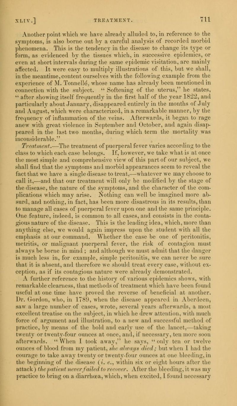 Another point which we have already alluded to, in reference to the symptoms, is also borne out by a careful analysis of recorded morbid phenomena. This is the tendency in the disease to change its type or form, as evidenced by the tissues which, in successive epidemics, or even at short intervals during the same epidemic visitation, are mainly affected. It were easy to multiply illustrations of this, but we shall. in the meantime,content ourselves with the following example from the experience of M. Tonnelle, whose name has already been mentioned in connection with the subject.  Softening of the uterus, he states.  after showing itself frequently in the first half of the year 1822, and particularly about January, disappeared entirely in the months of July ami August, which were characterized, in a remarkable manner, by the frequency of inflammation of the veins. Afterwards, it began to rage anew with great violence in September and October, and again disap- peared in the last two months, during which term the mortality was inconsiderable. Treatment.—The treatment of puerperal fever varies according to the class to which each case belongs. If, however, we take what is at once the most simple and comprehensive view of this part of our subject, we shall find that the symptoms and morbid appearances seem to reveal the fact that we have a single disease to treat,—whatever we may choose to call it,—and that our treatment will only be modified by the stage of the disease, the nature of the symptoms, and the character of the com- plications which may arise. Nothing can well be imagined more ab- surd, and nothing, in fact, has been more disastrous in its results, than to manage all cases of puerperal fever upon one ami the same principle. One feature, indeed, is common to all cases, and consists in the conta- gious nature of the disease. This is the leading idea, which,more than anything else, we would again impress upon the student with all the emphasis at our command. Whether the case be one of peritonitis, metritis, Or malignant puerperal fever, the risk of contagion must always be home iii mind : and although we must admit that the danger is much less in, for example, simple peritonitis, we can never be sure that it Is absent, ami therefore we should treat every case, without ex- ception, as if its contagious nature were already demonstrated. A further reference to the history of various epidemics shows, with remarkable clearness, that methodsof treatment which have been found useful at one time have proved the reverse of beneficial at another. Dr. Gordon, who. in L789, when the disease appeared in Aberdeen. saw a large Dumber of cases, wrote, several years afterwards, a most excellent treatise on the subject, in which he drew attention, « ith much force of argument and illustration, to a new and BUCCeSsful method of practice, by means of the hold and early use of the lancet, baking twenty or tw enty-foiir ounces at once. and. if neces-ary. ten more -<>ii afterwards. ••When I took away. he Bays, onlj ten or twelve ounces of blood from my patient, she always died; hut when I had the courage to take away twenty or twenty-four ounces at one bleeding, in the beginning of the disease I i. <.. within six or eight hours after the attack ) the patient never/ailed to r< cover. After the bleeding, it was mv