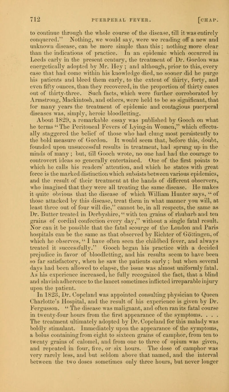 to continue through the whole course of the disease, till it was entirely conquered. Nothing, we would say, were we reading off'a new and unknown disease, can be more simple than this ; nothing more clear than the indications of practice. In an epidemic which occurred in Leeds early in the present century, the treatment of Dr. Gordon was energetically adopted by Mr. I lev ; an I although, prior to this, every case that had come within his knowledge died, no sooner did he purge his patients and bleed them early, to the extent of thirty, forty, and even fifty ounces, than they recovered, in the proportion of thirty cases out of thirty-three. Such facts, which were further corroborated by Armstrong, Mackintosh, and others, were held to be so significant, that for many years the treatment of epidemic and contagious puerperal diseases was, simply, heroic bloodletting. About 1829, a remarkable essay was published by Gooch on what he terms  The Peritoneal Fevers of Lying-in Women, which effectu- ally staggered the belief of those who had clung most persistently to the bold measure of Gordon. It would seem that, before this, doubt, founded upon unsuccessful results in treatment, had sprung up in the minds of many ; but, till Gooch wrote, no one had had the courage to controvert ideas so generally entertained. One of the first points to which he calls his readers' attention, and which he states with great force is the marked distinction which subsists between various epidemics, and the result of their treatment at the hands of different observers, who imagined that they were all treating the same disease. He makes it quite obvious that the disease of which William Hunter says,  of those attacked by this disease, treat them in what manner you will, at least three out of four will die, cannot be, in all respects, the same as Dr. Butter treated in Derbyshire,  with ten grains of rhubarb and ten grains of cordial confection every day;'? without a single fatal result. Nor can it be possible that the fatal scourge of the London and Paris hospitals can be the same as that observed by Richter of Gobtingen, of which he observes, I have often seen the childbed fever, and always treated it successfully. Gooch began his practice with a decided prejudice in favor of bloodletting, and his results seem to have been so far satisfactory, when he saw the patients early ; but when several days had been allowed to elapse, the issue was almost uniformly fatal. xVs his experience increased, he fully recognized the fact, that a blind and slavish adherence to the lancet sometimes inflicted irreparable injury upon the patient. In 1828, Dr. Copeland was appointed consulting physician to Queen Charlotte's Hospital, and the result of his experience is given by Dr. Fergusson.  The disease was malignant, and often ran its fatal course in twenty-four hours from the first appearance of the symptoms. . . . The treatment ultimately adopted by Dr. Copeland for this malady was boldly stimulant. Immediately upon the appearance of the symptoms, a bolus containing from eight to sixteen grains of camphor, from ten to twenty grains of calomel, and from one to three of opium was given, and repeated in four, five, or six hours. The dose of camphor was very rarely less, and but seldom above that named, and the interval between the two doses sometimes only three hours, but never longer