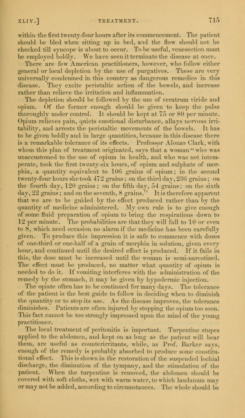 within the first twenty-four hours after its commencement. The patient should be hied when Bitting up in bed, and the flow should not be checked till syncope is about to occur. To lie useful, venesection must be employed boldly. We have seen it terminate the disease at once. There are few American practitioners, however, who follow either general or local depletion by the use of purgatives. These are very universally condemned in this country as dangerous remedies in this disease. They excite peristaltic action of the bowels, and incr rather than relieve the irritation and inflammation. The depletion should be followed by the use of vc rat rum viride and opium. Of the former enough should be given to keep the pulse thoroughly under control. It should be kept at 7) or 80 per minute. Opium relieves pain, quiets emotional disturbance, allays nervous irri- tability, and arrests the peristaltic movements of the bowels. It has t<» ho given boldly and in large quantities,because in this disease there i< a remarkable tolerance of its effects. Professor Alonzo Clark, with whom this plan of treatment originated, says that a woman who was unaccustomed to the use of opium in health, and who was not intem- perate, took the first twenty-six hours, of opium and sulphate of mor- phia, a quantity equivalent to 106 grains of opium: in the second twenty-four hours she took 472 grains: on the third day, 236 grains: on the fourth day. 1l!<> grains: on the fifth day. 54 grains: on the sixth day. ±1 grains : and on the seventh, 8 grains. It is therefore apparent that we are to be guided by the effect produced rather than by the quantity of medicine administered. My own rule i< to give enough of some fluid preparation of opium to bring the respirations down to 1 '1 per minute. The probabilities are that they will fall to 10 or even to x. which need occasion no alarm if the medicine has been carefully given. To produce this impression it is safe to commence with doses of one-third or one-half of a grain of morphia in solution, given every bour, and continued until the desired effect is produced. If it fails in this, the dose must be increased until the woman is semi-narcotized. The effect must he produced, no matter what quantity of opium is Deeded to do it. If vomiting interferes with the administration of the remedy by the stomach, it may be given by hypodermic injection. The opiate often has to he continued for many days. The tolerance of the patient is the best guide to follow in deciding when to diminish the quantity or to stop its use. A- the disease improves, the tolerance diminishes. Patients are often injured by stopping the opium too soon. This fact cannot be too strongly impressed upon tin' mind of the young practitioner. The local treatment of peritonitis is important. Turpentine stupes applied t«> the abdomen, and kept on as long as the patient will bear them, are useful as counterirritants, while, as Prof, Barker -;i\-. enough of the remedy i- probably absorbed to produce -mie constitu- tional effect. This is shown in the restoration of the suspended lochia] discharge, the diminution of the tympany, and the stimulation of the patient. When the turpentine i- removed, the abdomen Bhould be covered with soft cloths, wet with warm water, to which laudanum may <>r may uol he added, according to circumstances. The whole Bhould be