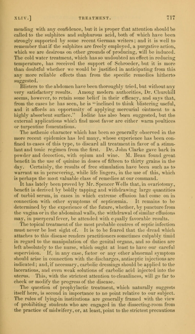 mending with any confidence, but it is proper that attention should be called to the sulphites and sulphurous acid, both of which have been strongly supported by some recent German writers; and it is well to remember that if the sulphites are freely employed, a purgative action, which we are desirous on other grounds of producing, will be induced. The cold water treatment, which has so undoubted an effect in reducing temperature, has received the support of Schroeder, but it is more than doubtful whether we would be justified in anticipating from this any more reliable effects than from the specific remedies hitherto suggested. Blisters to the abdomen have been thoroughly tried, but without any very satisfactory results. Among modem authorities, Dr. Churchill seems, however, to retain some belief in their efficacy, and says that, from the cases he lias seen, he is inclined to think blistering useful, and it affords an opportunity of applying mercurial ointment to a highly absorbent surface/' Iodine has also been suggested, but the external applications which find most favor are either warm poultices or turpentine fomentations. The asthenic character which has been so generally observed in the more recent epidemics has led many, whose experience has been con- fined to cases of this type, to discard all treatment in favor of a stimu- lant and tonic regimen from the first. Dr. John Clarke gave bark in powder and decoction, with opium and wine. M. Beau found great benefit in the use of quinine in doses of fifteen to thirty grains in the day. Certainly, the results of free stimulation have been such as t<> warrant us in persevering, while life lingers, in the use of this, which is perhaps the most valuable class of remedies at our command. It has lately been proved by Mr. Spencer Wells that, in ovariotomy, benefit is derive I by boldly tapping and withdrawing large quantities of turbid serum, in cases in which extreme effusion ha 1 come on in connection with other symptoms of septicaemia. It remains t<> be determined by the experience of the future, whether, by puncture from the vagina or in the abdominal walls, the withdrawal of similar effusions may. in puerperal fever, be attended with equally favorable results. The topical treatment of the most probable centres of septic infection must never be lost sight of. It is to he feared that the dread which attaches to this disease renders practitioners sometimes culpably timid in regard to the manipulation of the genital organs, and BO duties are left absolutely to the nurse, which ought at Least to have our careful supervision. If. in any case, foetor or any other abnormal symptom should arise in connection with the discharges, antiseptic injections are indicated : and, if necessary, carbolic dressings Bhould be applied to the lacerations, and even weak solutions of carbolic acid injected into the uterus. This, with the strictest attention to cleanliness, will go far to check o]- modify the progressof the di-ease. The question of prophylactic treatment, which naturally BUggestS itself here, is second in importance t«> no point relative to our subject. The rules of lying-in institutions are generally frame I with the \ie\s of prohibiting students who are engaged in the dissecting-room from the practice of midwifery, or, at least, point to the strictest precautions