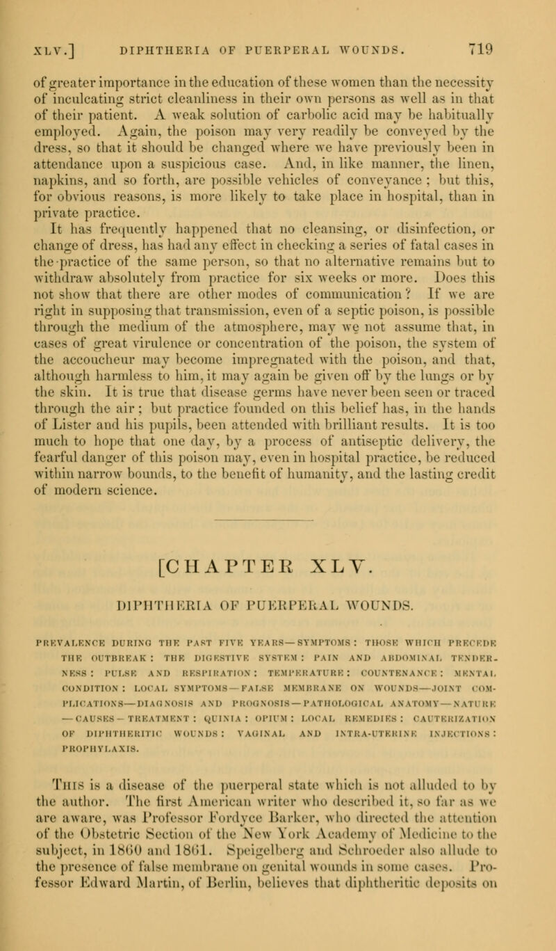 of greater importance in the education of these women than the necessity of inculcating strict cleanliness in their own persons as well as in that of their patient. A weak solution of carbolic acid may be habitually employed. Again, the poison may very readily be conveyed by the dress, so that it should be changed where we have previously been in attendance upon a suspicious case. And, in like manner, the linen, napkins, and so forth, are possible vehicles of conveyance ; but this. for obvious reasons, is more likely to take place in hospital, than in private practice. It has frequently happened that no cleansing, or disinfection, or change of dress, has had any effect in checking a series of fatal cases in the practice of the same person, so that no alternative remains but t<> withdraw absolutely from practice for six weeks or more. Does this not show that there are other modes of communication'.' If we are right in supposing that transmission, even of a septic poison, is possible through the medium of the atmosphere, may we not assume that, in cases of great virulence or concentration of the poison, the system of the accoucheur may become impregnated with the poison, and that, although harmless to him, it may again lie given off by the lungs or by the skin. It is true that disease germs have never been seen or traced through the air; but practice founded on this belief has. in the hands of Lister and his pupils, been attended with brilliant results. It is too much to hope that one day, by a process of antiseptic delivery, the fearful danger of this poison may, even in hospital practice, be reduced within narrow bounds, to the benefit of humanity, and the lasting credit of modern science. [CHAPTEE XLY. D1PHTHEEIA OF PUERPERAL AVOUNDS. PREVALENCE DURING THE PAST FIVE TEARS—SYMPTOMS: THOSE WHICH PRECEDE THE OUTBREAK! THE DIOESTIVR SYSTEM: PAIR AND kRDOMINAL TENDER. ness : imi.sk and respiration: temperature: countenance: mental condition: local symptoms fame membrane on wounds—joini PLICATIONS—DIAGNOSIS IND PROONOSI8—PATHOLOGICAL LNATOM? NATURE — CAUSES TREATMENT: QUI Nil ! OPIUM! LOCAL REMEDIES: CAUTERIZATION OF DIPHTHERITIC WOUNDS: VAGINAL 1ND INTRA-UTERINK INJECTIONS ! PROPHYL 1X18. This is a disease «>f the puerperal state which is u<>t alluded to bj the author. The first American writer who described it,so far as we are a ware, was Professor Fordyce Barker, who directed the attention of the Obstetric Section <>i the New York Academy of Medicine to the subject, in I860 and L861. Speigelberg and Schroeder also allude to the presence of false membrane on genital wounds in some eases. Pro- fessor Edward Martin, of Berlin, believed that diphtheritic deposits on