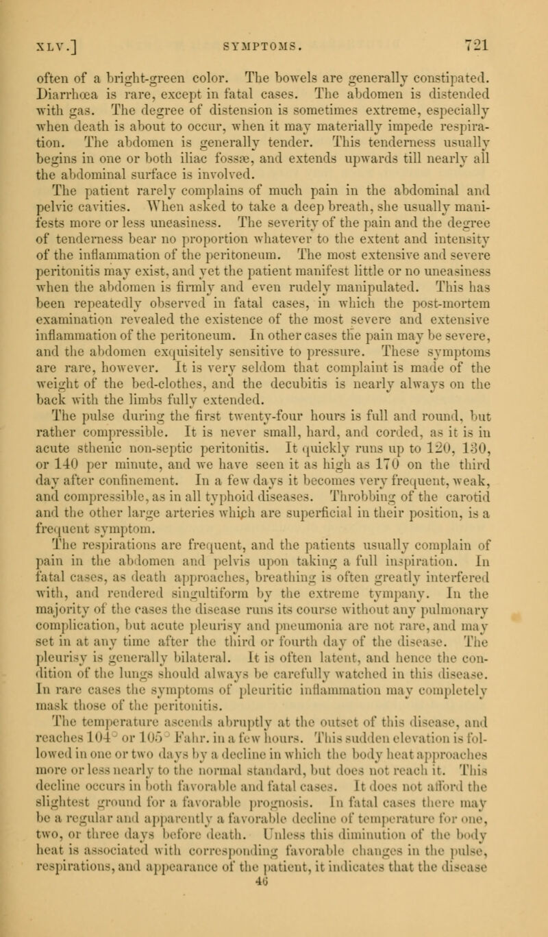 XLV.] SYMPTOMS. 7-1 often of a bright-green color. The bowels are generally constipated. Diarrhoea is rare, except in fatal cases. The abdomen is distended with gas. The degree of distension is sometimes extreme, especially when death is about to occur, when it may materially impede respira- tion. The abdomen is generally tender. This tenderness usually begins in one or both iliac fossae, and extends upwards till nearly all the abdominal surface is involved. The patient rarely complains of much pain in the abdominal and pelvic cavities. When asked to take a deep breath, she usually mani- fests more or less uneasiness. The severity of the pain and the degree of tenderness bear no proportion whatever to the extent and intensity of the inflammation of the peritoneum. The most extensive and severe peritonitis may exist, and yet the patient manifest little or no uneasiness when the abdomen is firmly and even rudely manipulated. This has been repeatedly observed in fatal cases, in which the post-mortem examination revealed the existence of the most severe and extensive inflammation of the peritoneum. In other eases the pain may be severe, and the abdomen exquisitely sensitive to pressure. These symptoms are rare, however. It is very seldom that complaint is made of the weight of the bed-clothes, and the decubitis is nearly always on the back with the limbs fully extended. The pulse during the first twenty-four hours is full and round, but rather compressible. It is never small, hard, and corded, as it is in acute sthenic non-septic peritonitis. It quickly runs up to 120, L30, or 140 per minute, and we have seen it as high as 170 on the third day after confinement. In a tew days it becomes very frequent,weak, and compressible, as in all typhoid diseases. Throbbing of the carotid and the other large arteries which are superficial in their position, is a frequent symptom. The respirations are frequent, and the patients usually complain of pain in the abdomen and pelvis upon taking a full inspiration. In fatal cases, a> death approaches, breathing is often greatly interfered with, and rendered singultiform by the extreme tympany. In the majority of the eases the disease runs its course without any pulmonary complication, but acute pleurisy and pneumonia are not rare,and may set in at any time after the third or fourth day of the disease. The pleurisy i- generally bilateral. It is often latent, and hence the eru- dition of the lungs should always be carefully watched in this disease. In rare cases the symptoms of pleuritic inflammation may completely mask those <'f the peritonitis. The temperature ascen Is abruptly at the outset of this disease, and reaches 1! or 105 Pahr. in a few hours. This sudden elevation is fol- lowed in '»:k' i- two .lays by a decline in which the body heat approaches more or less nearly to the normal standard, but does not reaeh it. This decline occurs in both favorable and fatal cases. It does not afford the slightest ground for a favorable prognosis. In fatal eases there may be a regular and apparently a favorable decline of temperature for one, tWO, or three days before death. Unless this diminution of the body heat is associated with corresponding favorable changes in the pulse, respirations,and appearance of the patient, it indicates that the dis» 46
