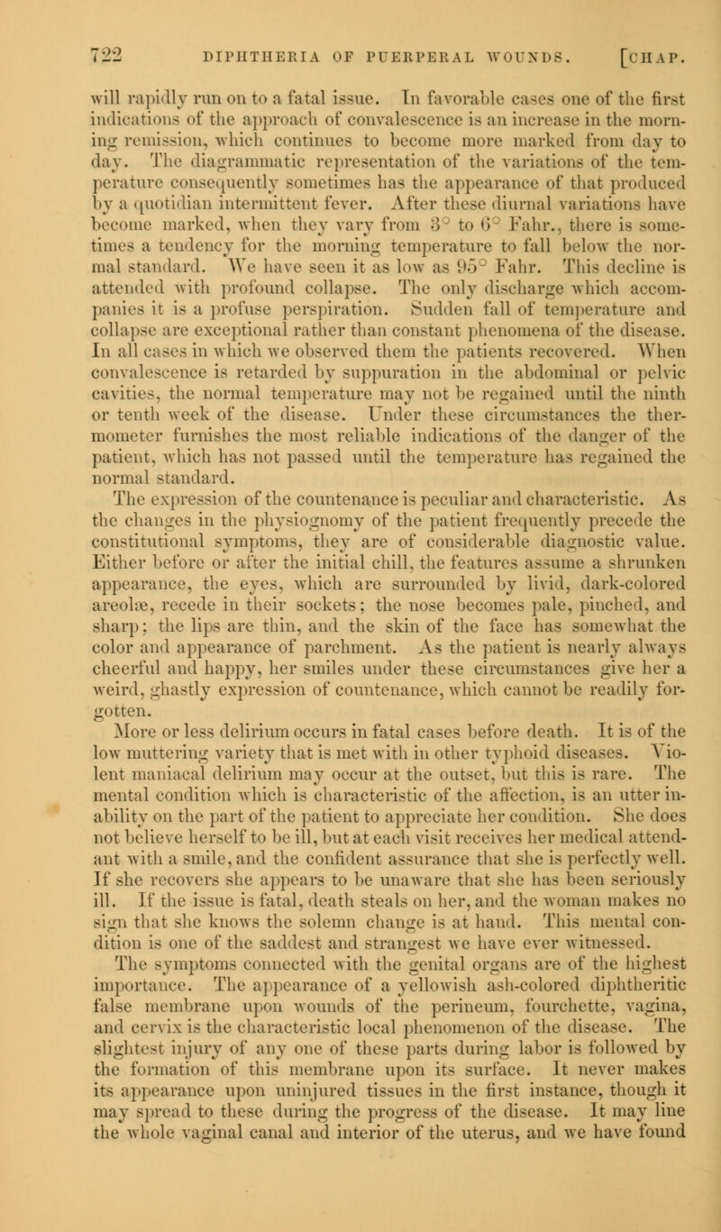 will rapidly run on to a fatal issue. In favorable eases one of the first indications of the approach of convalescence is an increase in the morn- ing remission^ which continues to become more marked from day to day. The diagrammatic representation of the variations of the tem- perature consequently sometimes has the appearance of that produced by a quotidian intermittent fever. After these diurnal variations have become marked, when thev vary from 3° to 6C Fahr., there is some- times a tendency for the morning temperature to fall below the nor- mal standard. We have seen it as low as 95c Fahr. This decline is attended with profound collapse. The only discharge which accom- panies it is a profuse perspiration. Sudden fall of temperature and collapse are exceptional rather than constant phenomena of the disease. In all cases in which we observed them the patients recovered. When convalescence is retarded by suppuration in the abdominal or pelvic cavities, the normal temperature may not be regained until the ninth or tenth week of the disease. Under these circumstances the ther- mometer furnishes the most reliable indications of the danger of the patient, which has not passed until the temperature has regained the normal standard. The expression of the countenance is peculiar and characteristic. A b the changes in the physiognomy of the patient frequently precede the constitutional symptoms, they are of considerable diagnostic value. Either before or after the initial chill, the features assume a shrunken appearance, the eyes, which are surrounded by livid, dark-colored areola, recede in their sockets; the nose becomes pale, pinched, and sharp: the lips are thin, and the skin of the face has somewhat the color and appearance of parchment. As the patient is nearly always cheerful and happy, her smiles under these circumstances give her a weird, ghastly expression of countenance, which cannot be readily for- gotten. More or less delirium occurs in fatal cases before death. It is of the low muttering variety that is met with in other typhoid diseases. Vio- lent maniacal delirium may occur at the outset, hut this is rare. The mental condition which is characteristic of the affection, is an utter in- ability on the part of the patient to appreciate her condition. She does not believe herself to be ill, but at each visit receives her medical attend- ant with a smile, and the confident assurance that she is perfectly well. If she recovers she appears to be unaware that she has been seriously ill. If the issue is fatal, death steals on her, and the woman makes no sign that she knows the solemn change is at hand. This mental con- dition is one of the saddest and strangest we have ever witnessed. The symptoms connected with the genital organs are of the highest importance. The appearance of a yellowish ash-colored diphtheritic false membrane upon wounds of the perineum, fourchette. vagina. and cervix is the characteristic local phenomenon of the disease. The slightest injury of any one of these parts during labor is followed by the formation of this membrane upon its surface. It never makes its appearance upon uninjured tissues in the first instance, though it may spread to these during the progress of the disease. It may line the whole vaginal canal and interior of the uterus, and we have found