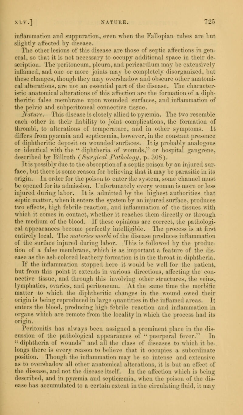 inflammation and suppuration, even when the Fallopian tubes are but slightly affected by disease. The other lesions of this disease are those of septic affections in gen- eral, so that it is not necessary to occupy additional space in their de- scription. The peritoneum, pleura, and pericardium may be extensively inflamed, and one or more joints may be completely disorganized, but these changes, though they may overshadow and obscure other anatomi- cal alterations, are not an essential part of the disease. The character- istic anatomical alterations of this affection are the formation of a diph- theritic false membrane upon wounded surfaces, and inflammation of the pelvic and subperitoneal connective tissue. Nature.—This disease is closely allied to pyoemia. The two resemble each other in their liability to joint complications, the formation of thrombi, to alterations of temperature, and in other symptoms. It differs from pyaemia and septicaemia, however, in the constant presence of diphtheritic deposit on wounded surfaces. It is probably analogous or identical with the diphtheria of wounds, or hospital gangrene, described by Billroth [Surgical Pathology, p. 308). It is possibly due to the absorption of a septic poison by an injured sur- face, but there is some reason for believing that it may be parasitic in its origin. In order for the poison to enter the system, some channel must be opened for its admission. Unfortunately every woman is more or less injured during labor. It is admitted by the highest authorities that septic matter, when it enters the system by an injured surface, produces two effects, high febrile reaction, and inflammation of the tissues with which it conies in contact, whether it reaches them directly or through the medium of the blood. If these opinions are correct, the pathologi- cal appearances become perfectly intelligible. The process is at first entirely local. The materia morbi of the disease produces inflammation of the surface injured during labor. This is followed by the produc- tion of a false membrane, which is as important a feature of the dis- ease as the ash-colored leathery formation is in the throat in diphtheria. If the inflammation stopped here it would be well for the patient. but from this point it extends in various directions, affecting the con- nective tissue, and through this involving other structures, the reins, lymphatics, ovaries, and peritoneum. At the same time the morbific matter to which the diphtheritic changes in the wound owed their origin i< being reproduced in large quantities in the inflamed areas. It enters the blood, producing high febrile reaction and inflammation in organs which are remote from the locality in which the process had its origin. Peritonitis has always been a>-dLrued a prominent place in the dis- cussion of the pathological appearances of •• puerperal fever. In diphtheria of wounds and all the class of diseases to which it be- long- there is every reason to believe that it occupies a subordinate position. Though the inflammation may be bo intense and extensive as to overshadow all other anatomical alterations, it is but an effect of the disease, and not the disease itself. In the affection which i- being described, and in pyaemia and septicaemia, when the poison of the dis- bas accumulated to a certain extent in the circulating fluid, it may