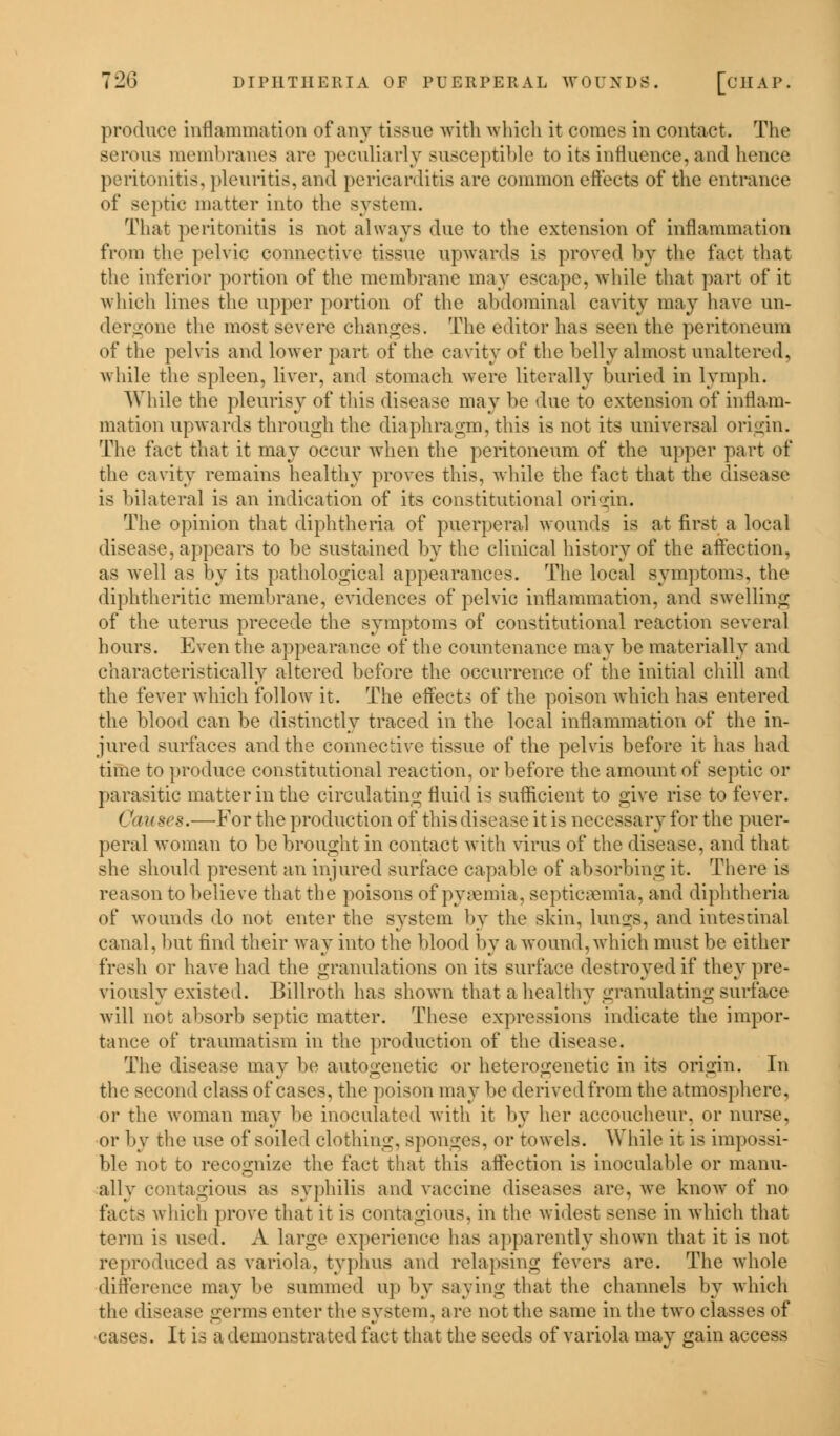 produce inflammation of any tissue with which it comes in contact. The serous membranes are peculiarly susceptible to its influence,and hence peritonitis, pleuritis, and pericarditis are common effects of the entrance of septic matter into the system. That peritonitis is not always due to the extension of inflammation from the pelvic connective tissue upwards is proved by the fact that the inferior portion of the membrane may escape, while that part of it which lines the upper portion of the abdominal cavity may have un- dergone the most severe changes. The editor has seen the peritoneum of the pelvis and lower part of the cavity of the belly almost unaltered, while the spleen, liver, and stomach were literally buried in lymph. While the pleurisy of this disease may be due to extension of inflam- mation upwards through the diaphragm, this is not its universal origin. The fact that it may occur when the peritoneum of the upper part of the cavity remains healthy proves this, while the fact that the disease is bilateral is an indication of its constitutional origin. The opinion that diphtheria of puerperal wounds is at first a local disease, appears to be sustained by the clinical history of the affection, as well as by its pathological appearances. The local symptoms, the diphtheritic membrane, evidences of pelvic inflammation, and swelling of the uterus precede the symptoms of constitutional reaction several hours. Even the appearance of the countenance may be materially and characteristically altered before the occurrence of the initial chill and the fever which follow it. The effects of the poison which has entered the blood can be distinctly traced in the local inflammation of the in- jured surfaces and the connective tissue of the pelvis before it has had time to produce constitutional reaction, or before the amount of septic or parasitic matter in the circulating fluid is sufficient to give rise to fever. Causes.—For the production of this disease it is necessary for the puer- peral woman to be brought in contact with virus of the disease, and that she should present an injured surface capable of absorbing it. There is reason to believe that the poisons of pyaemia, septicemia, and diphtheria of wounds do not enter the system by the skin, lungs, and intestinal canal, but find their way into the blood by a wound, which must be either fresh or have had the granulations on its surface destroyed if they pre- viously existed. Billroth has shown that a healthy granulating surface will not absorb septic matter. These expressions indicate the impor- tance of traumatism in the production of the disease. The disease may be autogenetic or heterogenctic in its origin. In tli second class of cases, the poison may be derived from the atmosphere, or the woman may be inoculated with it by her accoucheur, or nurse. or by the use of soiled clothing, sponges, or towels. While it is impossi- ble not to recognize the fact that this affection is inoculable or manu- ally contagious as syphilis and vaccine diseases are. we know of no facts which prove that it is contagious, in the widest sense in which that term is use I. A large experience has apparently shown that it is not reproduced as variola, typhus and relapsing fevers are. The whole difference may be summed up by saying that the channels by which the disease germs enter the system, are not the same in the two classes of cases. It is a demonstrated fact that the seeds of variola may gain access