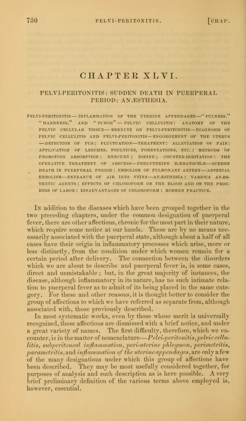CHAPTEE XLYI. PELVI-PER1TONITIS: SUDDEN DEATH IN PUERPERAL PERIOD: AN.EST11 E5SIA. PELVI-PERITONITIS—INFLAMMATION OF THE UTERINE APPENDAGES—FULNESS, HARDNESS, AND  TUMOR— PELVIC CELLULITIS: ANATOMY OF THE PELVIC CELLULAR TISSUE—BERNUTZ ON PELVI-PERITONITIS—DIAGNOSIS OF PELVIC CELLULITIS AND PELVI-PERITONITIS —ENGORGEMENT OF THE UTERIS — DETECTION OF PUS: FLUCTUATION—TREATMENT: ALLEVIATION OF PAIN: APPLICATION OF LEECHES. POULTICES, FOMENTATIONS. ETC. : METHODS OF PROMOTING ABSORPTION; MERCURY; IODINE; COUNTER-IRRITATION: THE OPERATIVE TREATMENT OF ABSCESS—PERI-UTERINE HEMATOCELE — SUDDEN- DEATH IN PUERPERAL PERIOD: EMBOLISM OF PULMONARY ARTERY—ARTERIAL EMBOLISM—ENTRANCE OF AIR INTO VEINS—ANESTHESIA: VARIOUS ANES- THETIC agents: EFFECTS OF CHLOROFORM ON THE BLOOD AND ON THE PROG- RESS OF LABOR: DISADVANTAGES OF CHLOROFORM : MODERN PRACTICE. In addition to the diseases which have been grouped together in the two preceding chapters, under the common designation of puerperal fever, there are other affections, chronic for the most part in their nature, which require some notice at our hands. These are by no means nec- essarily associated with the puerperal state, although about a half of all cases have their origin in inflammatory processes which arise, more or less distinctly, from the condition under which women remain for a certain period after delivery. The connection between the disorders which we are about to describe and puerperal fever is, in some cases, direct and unmistakable ; but, in the great majority of instances, the disease, although inflammatory in its nature, has no such intimate rela- tion to puerperal fever as to admit of its being placed in the same cate- gory. For these and other reasons, it is thought better to consider the group of affections to which we have referred as separate from, although associated with, those previously described. In most systematic works, even by those whose merit is universally recognized, these affections are dismissed with a brief notice, and under a great variety of names. The first difficulty, therefore, which we en- counter,is in the matter of nomenclature—P> />','./ eritonitis,pt Iviccellu- litis, subpt ritoneal inflammation, peri-uterine 'phlegmon, perimetritis, parametritis, and inflammation of the uterine appendages, are only a few of the many designations under which this group of affections have been described. They may be most usefully considered together, for purposes of analysis and such description as is here possible. Avery brief preliminary definition of the various terms above employed is. however, essential.