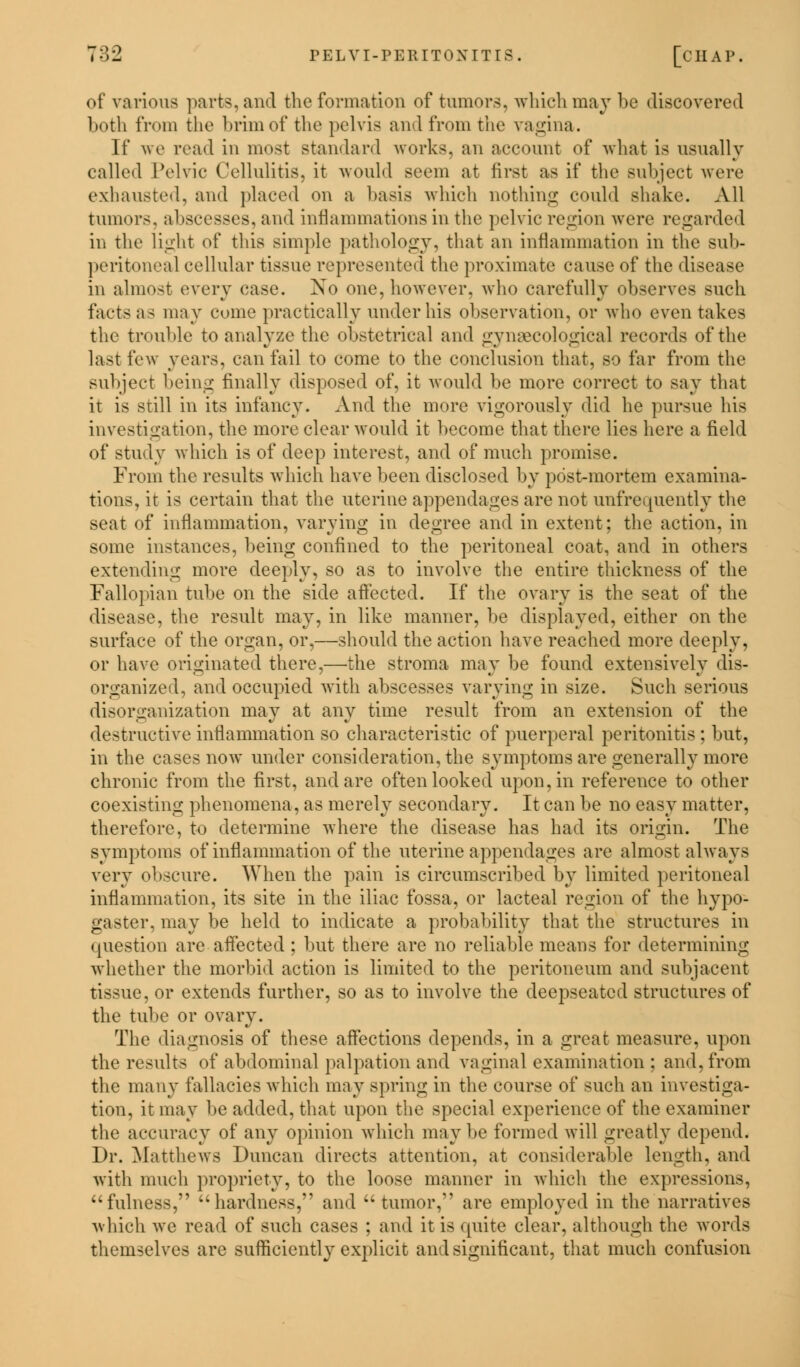 of various parts, and the formation of tumors, which may l>c discovered both from the brim of the pelvis and from the vagina. If ue read in most standard works, an account of what is usually called Pelvic Cellulitis, it would Beem at first as if the subject were exhausted, and placed on a basis which nothing could shake. All tumors, abscesses, and inflammations in the pelvic region were regarded in the light of this simple pathology, that an inflammation in the Bub- peritoneal cellular tissue represented the proximate cause of the disease in almost every ease. No one, however, who carefully observes such facts as may come practically under his observation, or who even takes the trouble to analyze the obstetrical and gynaecological records of the last few years, can fail to come to the conclusion that, so far from the subject being finally disposed of, it would be more correct to say that it is still in its infancy. And the more vigorously did he pursue his investigation, the more clear would it become that there lies here a field of study which is of deep interest, and of much promise. From the results which have been disclosed by post-mortem examina- tions, it is certain that the uterine appendages are not unfrequently the seat of inflammation, varying in degree and in extent; the action, in some instances, being confined to the peritoneal coat, and in others extending more deeply, so as to involve the entire thickness of the Fallopian tube on the side affected. If the ovary is the seat of the disease, the result may, in like manner, be displayed, either on the surface of the organ, or,—should the action have reached more deeply, or have originated there,—'the stroma may be found extensively dis- organized, and occupied with abscesses varying in size. Such serious disorganization may at any time result from an extension of the destructive inflammation so characteristic of puerperal peritonitis ; but, in the cases now under consideration, the symptoms are generally more chronic from the first, and are often looked upon, in reference to other coexisting phenomena, as merely secondary. It can be no easy matter, therefore, to determine where the disease has had its origin. The symptoms of inflammation of the uterine appendages are almost always very obscure. When the pain is circumscribed by limited peritoneal inflammation, its site in the iliac fossa, or lacteal region of the hypo- gaster, may be held to indicate a probability that the structures in question are affected ; but there are no reliable means for determining whether the morbid action is limited to the peritoneum and subjacent tissue, or extends further, so as to involve the cleepseatcd structures of the tube or ovary. The diagnosis of these affections depends, in a great measure, upon the results of abdominal palpation and vaginal examination ; and, from the many fallacies which may spring in the course of such an investiga- tion, it may be added, that upon the special experience of the examiner the accuracy of any opinion which maybe formed will greatly depend. Dr. Matthews Duncan directs attention, at considerable length, and with much propriety, to the loose manner in which the expressions, fulness, hardness, and tumor, are employed in the narratives which we read of such cases ; and it is quite clear, although the words themselves are sufficiently explicit and significant, that much confusion