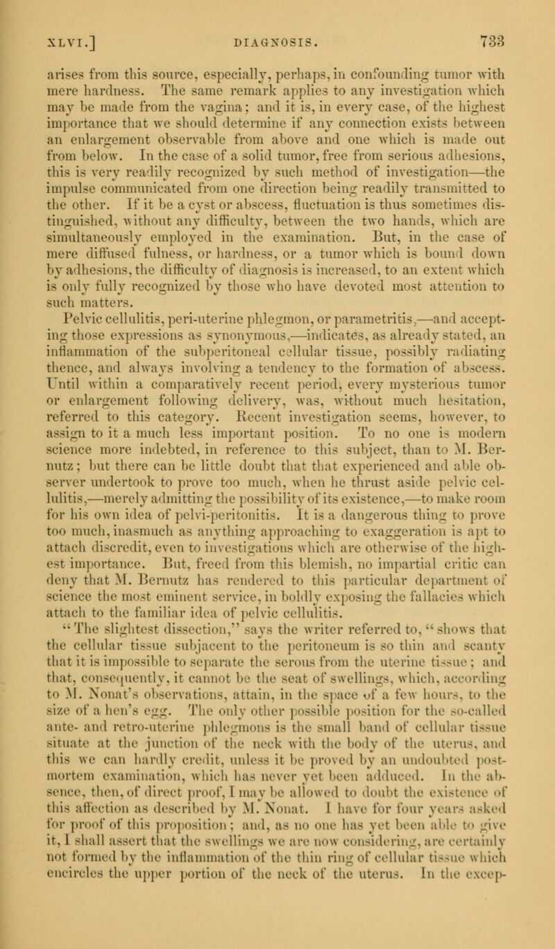 XLVI.] DIAGNOSIS. 738 arises from this source, especially, perhaps, in confounding tumor with mere hardness. The same remark applies to any investigation which may be made from the vagina; and it is, in every case, of the highest importance that we should determine if any connection exists between an enlargement observable from above and one which is made out from below. In the case of a solid tumor, free from serious adhesions, this is very readily recognized by such method of investigation—the impulse communicated from one direction being readily transmitted to the other. If it be a cyst or abscess, fluctuation is thus sometimes dis- tinguished, without any difficulty, between the two hands, which are simultaneously employed in the examination. But, in the case of mere diffused fulness, or hardness, or a tumor which is bound down by adhesions, the difficulty of diagnosis is increased, to an extent which is only fully recognized by those who have devoted most attention to such matters. Pelvic cellulitis, peri-uterine phlegmon, or parametritis,—and accept- ing those expressions as synonymous,—indicates, as already stated, an inflammation of the subperitoneal cellular tissue, possibly radiating thence, and always involving a tendency to the formation of abscess. Until within a comparatively recent period} every mysterious tumor or enlargement following delivery, was. without much hesitation, referred to this category. Recent investigation seems, however, to assign to it a much less important position. To no one is modern science more indebted, in reference to this subject, than to M. Ber- nutz; but there can be little doubt that that experienced and able ob- server undertook to prove too much, when he thrust aside pelvic cel- lulitis,—merely admitting the possibility of its existence,—to make room for his own idea of pclvi-peritonitis. It is a dangerous thing to prove too much,inasmuch as anything approaching to exaggeration is apt to attach discredit,even to investigations which are otherwise of the high- est importance. But, freed from this blemish, no impartial critic deny that M. Bernutz has rendered to this particular department of Bcience the most eminent service, in boldly exposing the fallacies which attach to the familiar idea of pelvic cellulitis. The slightest dissection, --ays the writer referred to. shows that the cellular tissue subjacent to the peritoneum i< so thin and scanty that it is impossible to separate the serous from the uterine (issue : and that, consequently, it cannot be the seat of Swellings, which, according to \|. Xonat's observations, attain, in the >pace of a few hours, to the Bize of a hen's i-:i^. The only other possible position for the so-called ante- and retro-ntcrinc phlegmons is the small band of cellular tis8Ue situate at the junction of the neck with the body of the uteris, and this we can hardly credit, unless it he proved by an undoubted post- mortem examination, which has never vet been adduced. In the ab- sence, then, of direct proof. I may lie allowed to doubt the existence of this affection as described by M. Nonat. 1 have for four year- asked for proof of this proposition; and. as no one has yet been able t give it. 1 shall assert that the swellings we are now considering,are certainly not formed by the inflammation of the thin ring of cellular tissue which encircles the upper portion of the neck of the uterus. In the o.xcep-