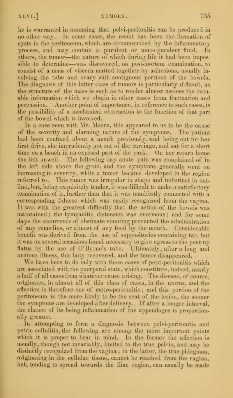 he La warranted in assuming that pelvi-peritonitis can be produced in no other way. In some cases, the result has been the formation of cysts in the peritoneum, which are circumscribed by the Inflammatory process, ancl may contain a purulent or muco-purulent fluid. In others, the tumor—the nature of which during life it had been impos- sible to determine—was discovered, on post-mortem examination, to consist of a mass of viscera matted together by adhesions, usually in- volving the tube and ovary with contiguous portions of the bowels. The diagnosis of this latter class of tumors is particularly difficult, as the structure of the mass is such as to render almost useless the valu- able information which we obtain in other cases from fluctuation and percussion. Another point of importance, in reference to such cases, is the possibility of a mechanical obstruction to the function of that part of the bowel which is involved. In a case seen with Mr. Moore, this appeared to us to be the cause of the severity and alarming nature of the symptoms. The patient had been confined about a month previously, and being out for her first drive, she imprudently got out of the carriage, and sat for a short time on a bench in an exposed part of the park. On her return home she felt unwell. The following day acute pain was complained of in the left side above the groin, and the symptoms generally went on increasing in severity, while a tumor became developed in the region referred to. This tumor was irregular in shape and indistinct in out- line, but, being exquisitely tender, it was difficult to make a satisfactory examination of it. further than that it was manifestly connected with a corresponding fulness which was easily recognized from the vagina. It was with the greatest difficulty that the action of the bowels was maintained: the tympanitic distension was enormous; and for some days the occurrence of obstinate vomiting prevented the administration of any remedies, or almost of any food by the mouth. Considerable benefit was derived from the use of suppositories containing tar, but it was on several occasions found necessary togh bo the pent-up flatus by the use of O'Byrne's tube. Ultimately, after a long and anxious illness, this lady recovered, and the tumor disappeared. We have here to do only with th of pelvi-peritonitis which are associated with the puerperal state, which constitute, indeed, nearly a half of all cases from whatever cause arising. The disease, of course, originates, in almost all of this da-- ■>{' cases, in the uterus, and the affection is therefore one of metro-peritonitis; and this portion of the peritoneum IS the more likely to be the seat of the Lesion, the sooner the symptoms are developed after delivery. If after a longer interval, the chance of its being intlammation of the appendage- i- proportion- ally greater. in attempting to form a diagnosis between pelvi-peritonitis and pelvic cellulitis,the foil..win-- are anion-- the more important points which it is proper to bear in mind. In the former the affection is usually, though not invariably, limited to the true pelvis, and max he distinctly recognized from the vagina ; in the latter, the true phlegmon. originating in the cellular tissue, cannot he reached from ti,(- vagina, hut. tending to >pread towards the iliac region, can usually he ma le