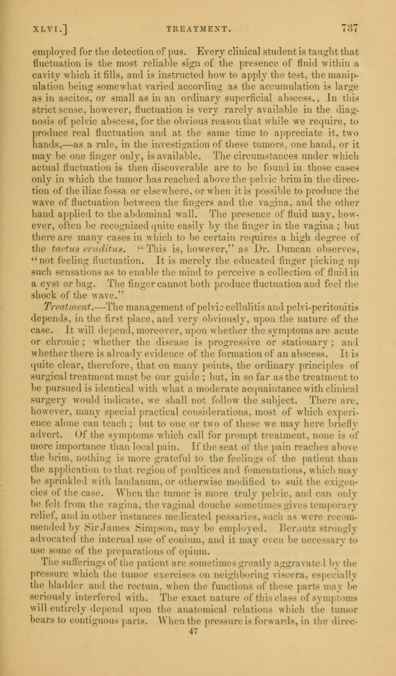 employed for the detection of pus. Every clinical student is taught that fluctuation is the most reliable Bign of the presence of fluid within a cavity which it fills, and is instructed how to apply the test, the manip- ulation being somewhat varied according as the accumulation is large as in ascites, or small as in an ordinary superficial abscess., In this strict sense, however, fluctuation is very rarely available in the diag- nosis of pelvic abscess, for the obvious reason that while we require, to produce real fluctuation and at the same time to appreciate it. two hands,—as a rule, in the investigation of these tumors, one hand, or it may be one finger only, is available. The circumstances under which actual fluctuation is then discoverable are to be found in those c only in which the tumor has reached above the pelvic brim in the direc- tion of the iliac fossa or elsewhere, or when it is possible to produce the wave of fluctuation between the fingers and the vagina, and the other hand applied to the abdominal wall. The presence of fluid may, how- ever, often be recognized quite easily by the finger in the vagina ; but there are many cases in which to be certain requires a high degr the tactus eruditus. u This is, however, as Dr. Duncan observes, not feeling fluctuation. It is merely the educated finger picking up such sensations as to enable the mind to perceive a collection of fluid in a cyst or bag. The finger cannot both produce fluctuation and feel the shock of the wave. Treatment.—The management of pelvic cellulitis and pelvi-peritonitis depends, in the first place, and very obviously, upon the nature of the case. It will depend, moreover, upon whether the symptoms are acute or chronic ; whether the disease is progressive or stationary ; an I whether there is already evidence of the formation of an abscess. It is quite clear, therefore, that on many points, the ordinary principles of surgical treatment must be our guide : but, in so far as the treatment to be pursued is identical with what a moderate acquaintance with clinical surgery would indicate, we shall not follow the subject. There are, however, many special practical considerations, most of which e.\] eri- ich : but to one or two of these we may here briefly advert. Of the symptoms which call for prompt treatment, none ; more importance than local pain. If the seat of the pain reaches above the brim, nothing is more grateful to the feelings of the patient than the application to that region of poultices and fomentations, which may tinkled with laudanum, or otherwise modified to suit the exigen- cies ofthecase. When the tumor i- more truly pelvic, and can only be felt from the vagina, the vaginal douche sometimes gives temporary relief, and in other instances me Heated | ih as were rec >m- mendedbv Sir James Simpson, may be employed. Berauta strongly advocated the internal use ofconium, and it may even be necessary to use Bome of the preparations of opium. The sufferin i patient a ivate I by the pressure which the tumor i boring viscera, especially the bladder and the rectum, when the function- of these parts may lie seriously interfered with. The exact nature of this < will entirely depend upon the anatomical relations which the tumor bears to contiguous \ arts. When the pressure i- forward-, in the direc- 47
