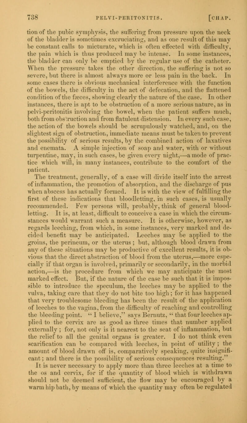 tionof the pubic symphysis, the suffering from pressure upon the neck of the bladder is sometimes excruciating, and as one result of this may be constant calls to micturate, which is often effected with difficulty, the pain which is thus produced may be intense. In some instances, the bladder can only be emptied by the regular use of the catheter. When the pressure takes the other direction, the Buffering is not so severe, but there is almost always more or less pain in the back. In some cases there is obvious mechanical interference with the function of the bowels, the difficulty in the act of defecation, ami the flattened condition of the f\eces, showing clearly the nature of the case. In other instances, there is apt to be obstruction of a more serious nature, as in pelvi-peritonitis involving the bowel, when the patient suffers much, both from obs :ruction and from flatulent distension. In every such case, the action of the bowels should be scrupulously watched, and, on the slightest sign of obstruction, immediate means must be taken to prevent the possibility of serious results, by the combined action of laxatives and enemata. A simple injection of soap and water, with or without turpentine, may, in such cases, be given every night,—a mode of prac- tice which will, in many instances, contribute to the comfort of the patient. The treatment, generally, of a case will divide itself into the arrest of inflammation, the promotion of absorption, and the discharge of pus when abscess has actually formed. It is with the view of fulfilling the first of these indications that bloodletting, in such cases, is usually recommended. Few persons will, probably, think of general blood- letting. It is, at least, difficult to conceive a case in which the circum- stances would warrant such a measure. It is otherwise, however, as regards leeching, from which, in some instances, very marked and de- cided benefit may be anticipated. Leeches may be applied to the groins, the perineum, or the uterus ; but, although blood drawn from any of these situations may be productive of excellent results, it is ob- vious that the direct abstraction of blood from the uterus,—more espe- cially if that organ is involved, primarily or secondarily, in the morbid action,—is the procedure from which we may anticipate the most marked effect. But, if the nature of the case be such that it is impos- sible to introduce the speculum, the leeches may be applied to the vulva, taking care that they do not bite too high; for it has happened that very troublesome bleeding has been the result of the application of leeches to the vagina, from the difficulty of reaching ami controlling the bleeding point. I believe, says Bernutz, that four leeches ap- plied to the cervix are as good as three times that number applied externally ; for, not only is it nearest to the scat of inflammation, but the relief to all the genital organs is greater. I do not think even scarification can be compared with leeches, in point of utility ; the amount of blood drawn off is, comparatively speaking, quite insignifi- cant; and there is the possibility of serious consequences resulting. It is never necessary to apply more than three leeches at a time to the os and cervix, for if the quantity of blood which is withdrawn should not be deemed sufficient, the flow may be encouraged by a warm hip bath, by means of which the quantity may often be regulated