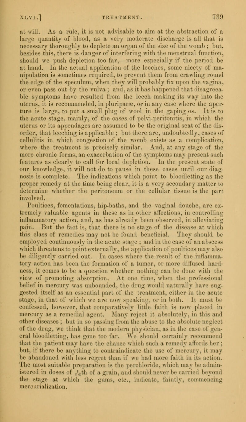 at will. As a rule, it is not advisable to aim at the abstraction of a Large quantity of blood, as a very moderate discharge is all that is necessary thoroughly to deplete an organ of the size of the womb : bur, besides this, there is danger of interfering with the menstrual function, should we push depletion too far,—more especially if the period be at hand. In the actual application of the leeches, some nicety of ma- nipulation is sometimes required, to prevent them from crawling round the edge of the speculum, when they will probably fix upon the vagina, or even pass out by the vulva ; and, as it has happened that disagreea- ble symptoms have resulted from the leech making its way into the uterus, it is recommended, in pluriparae, or in any case where the aper- ture is large, to put a small plug of wool in the gaping os. It is to the acute stage, mainly, of the cases of pelvi-peritonitis, in which the uterus or its appendages are assumed to be the original seat of the dis- order, that leeching is applicable ; but there are. undoubtedly, cases of cellulitis in which congestion of the womb exists as a complication, where the treatment is precisely similar. And, at any stage of the more chronic forms, an exacerbation of the symptoms may present such features as clearly to call for local depletion. In the present state of our knowledge, it will not do to pause in these cases until our diag- nosis is complete. The indications which point to bloodletting as the proper remedy at the time being clear, it is a very secondary matter to determine whether the peritoneum or the cellular tissue is the part involved. Poultices, fomentations, hip-baths, and the vaginal douche, are ex- tremely valuable agents in these as in other affections, in controlling inflammatory action, and, as has already been observed, in alleviating pain. But the fact is, that there is no stage of the disease at which this class of remedies may not be found beneficial. They should be employed continuously in the acute stage : and in the case of anabfi which threatens to point externally, the application of poultices may also be diligently carried out. In cases where the result of the inflamma- tory action has been the formation of a tumor, or more diffused hard- ness, it comes to be a question whether nothing can be done with the view of promoting absorption. At one time, when the professional belief in mercury was unbounded, the drug would naturally have sug- gested itself as an essential part of the treatment, either in the aeute stage, in that of which we are now speaking, or in both. It must be confessed, however, that comparatively Little faith, i- now placed in mercury as a remedial agent. .Many reject it absolutely, in this and other diseases ; but in so passing from the abuse t<» the absolute neglect of the drug, we think that the modern physician, as in the case of gen- eral bloodletting, lias gone too far. We should certainly recommend that the patient may have the chance « hich such a remedy affords her; but. if there be anything to e<mtraiiidieate the use of mercury, it may be abandoned with Less regrel than if we had more faith in its action. The most suitable preparation is the perchloride, which ma? be admin- istered in doses of r'jth of a grain, and should never be carried beyond the stage at which the gums, etc., indicate, faintly, commencing mercurialization.