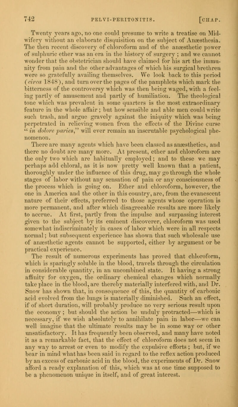 Twenty years ago, no one could presume to write a treatise on Mid- wifery without an elaborate disquisition on the subject of Anaesthesia. The then recent discovery of chloroform and of the anaesthetic power of sulphuric ether was an era in the history of surgery ; and we cannot wonder that the obstetrician should have claimed for his art the immu- nity from pain and the other advantages of which Ins surgical brethren were so gratefully availing themselves. We look back to this period ( circa 1848), and turn over the pages of the pamphlets which mark the bitterness of the controversy which was then being waged, with a feel- ing partly of amusement and partly of humiliation. The theological tone which was prevalent in some quarters is the most extraordinary feature in the whole affair; but how sensible and able men could write such trash, and argue gravely against the iniquity which was being perpetrated in relieving women from the effects of the Divine curse in dolore paries, will ever remain an inscrutable psychological phe- nomenon. There are manv agents which have been classed as anaesthetics, and there no doubt are many more. At present, ether and chloroform are the only two which are habitually employed; and to these we may perhaps add chloral, as it is now pretty well known that a patient, thoroughly under the influence of this drug, may go through the whole stages of labor without any sensation of pain or any consciousness of the process which is going on. Ether and chloroform, however, the one in America and the other in this country, are, from the evanescent nature of their effects, preferred to those agents whose operation is more permanent, and after which disagreeable results are more likely to accrue. At first, partly from the impulse and surpassing interest given to the subject by its eminent discoverer, chloroform was used somewhat indiscriminately in cases of labor which were in all respects normal; but subsequent experience has shown that such wholesale use of anaesthetic agents cannot be supported, either by argument or be practical experience. The result of numerous experiments has proved that chloroform, which is sparingly soluble in the blood, travels through the circulation in considerable quantity, in an uncombined state. It having a strong affinity for oxygen, the ordinary chemical changes which normally take place in the blood, are thereby materially interfered with, and Dr. Snow has shown that, in consequence of this, the quantity of carbonic acid evolved from the lungs is materially diminished. Such an effect, if of short duration, will probably produce no very serious result upon the economy ; but should the action be unduly protracted—which is necessary, if we wish absolutely to annihilate pain in labor—we can well imagine that the ultimate results may be in some way or other unsatisfactory. It has frequently been observed, and many have noted it as a remarkable fact, that the effect of chloroform does not seem in any way to arrest or even to modify the expulsive efforts ; but, if we bear in mind what has been said in regard to the reflex action produced by an excess of carbonic acid in the blood, the experiments of Dr. Snow afford a ready explanation of this, which was at one time supposed to be a phenomenon unique in itself, and of great interest.