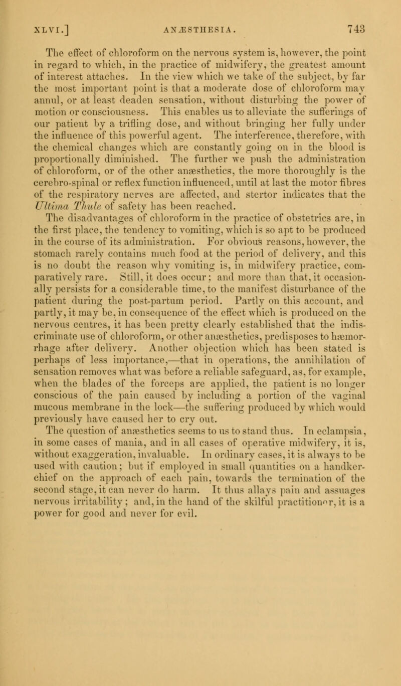 The effect of chloroform on the nervous system is, however, the point in regard to which, in the practice of midwifery, the greatest amount of interest attaches. In the view which we take of the subject, by far the most important point is that a moderate dose of chloroform may annul, or at least deaden sensation, without disturbing the power of motion or consciousness. This enables us to alleviate the sufferings of our patient by a trifling dose, and without bringing her fully under the influence of this powerful agent. The interference, therefore, with the chemical changes which are constantly going on in the blood is proportionally diminished. The further we push the administration of chloroform, or of the other anaesthetics, the more thoroughly is the cerebrospinal or reflex function influenced, until at last the motor fibres of the respiratory nerves are affected, and stertor indicates that the Ultima 1 huh> of safety has been reached. The disadvantages of chloroform in the practice of obstetrics are, in the first place, the tendency to vomiting, which is so apt to be produced in the course of its administration. For obvious reasons, however, the stomach rarely contains much food at the period of delivery, and this is no doubt the reason why vomiting is, in midwifery practice, com- paratively rare. Still, it does occur: and more than that, it occasion- ally persists for a considerable time, to the manifest disturbance of the patient during the post-partum period. Partly on this account, and partly, it may be, in consequence of the effect which is produced on the nervous centres, it has been pretty clearly established that the indis- criminate use of chloroform, or other anaesthetics, predisposes to haemor- rhage after delivery. Another objection which has been stated is perhaps of less importance,—that in operations, the annihilation of sensation removes what was before a reliable safeguard, as. for example, when the blades of the forceps are applied, the patient is no longer conscious of the pain caused by including a portion of the vaginal mucous membrane in the lock—the suffering produced by which would previously have caused her to cry out. The question of anaesthetics seems to us to stand thus. In eclampsia . in some cases of mania, and in all cases of operative midwifery, it is. without exaggeration,invaluable. In ordinary eases, it is always to be used with caution; but if employed in small quantities on a handker- chief on the approach of each pain, towards the termination of the second Stage,itcan never do harm. It thus allays pain and assuages nervous irritability; ami, in the hand of the skilful practitioner, it is a power for good and never for evil.